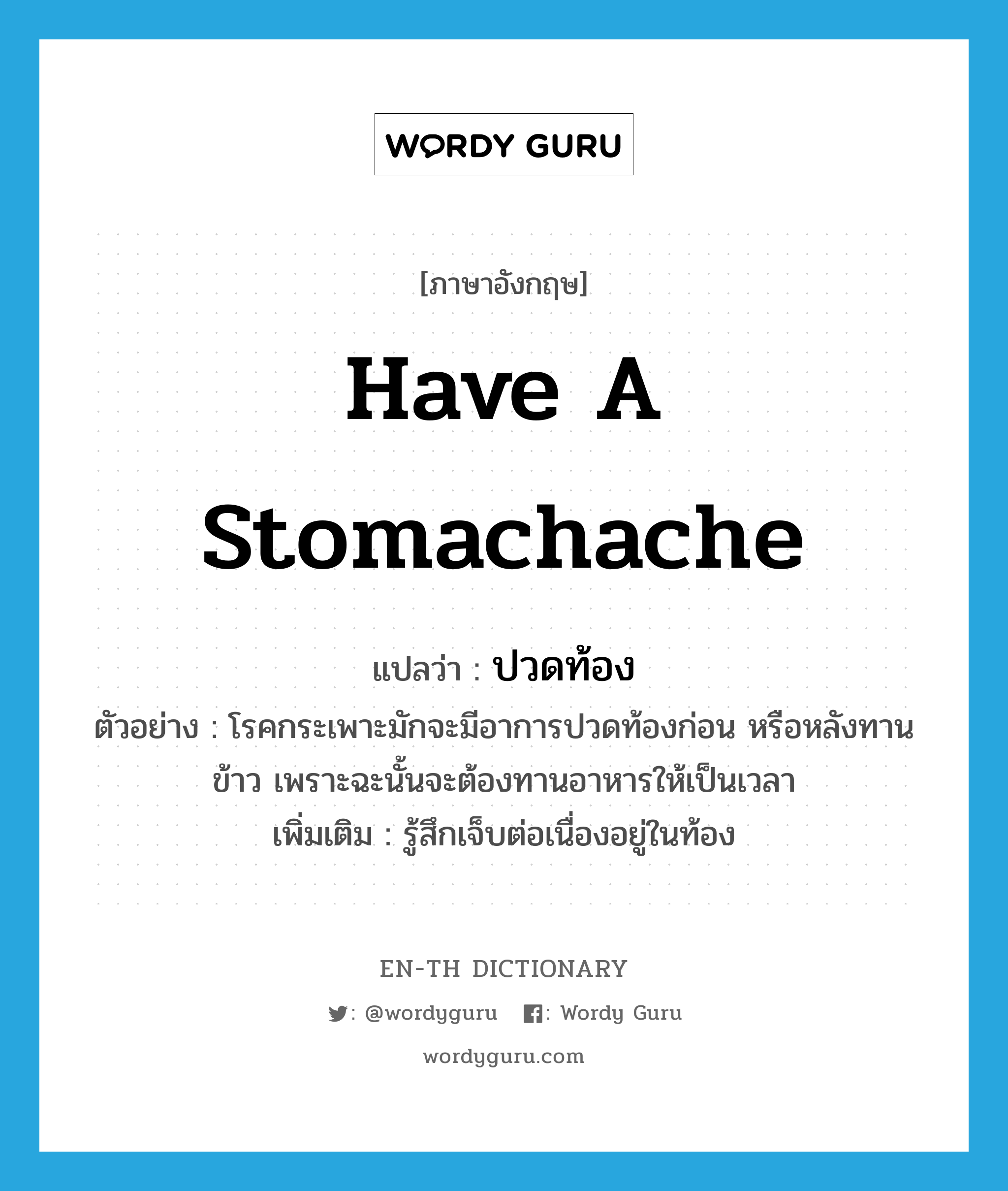 have a stomachache แปลว่า?, คำศัพท์ภาษาอังกฤษ have a stomachache แปลว่า ปวดท้อง ประเภท V ตัวอย่าง โรคกระเพาะมักจะมีอาการปวดท้องก่อน หรือหลังทานข้าว เพราะฉะนั้นจะต้องทานอาหารให้เป็นเวลา เพิ่มเติม รู้สึกเจ็บต่อเนื่องอยู่ในท้อง หมวด V