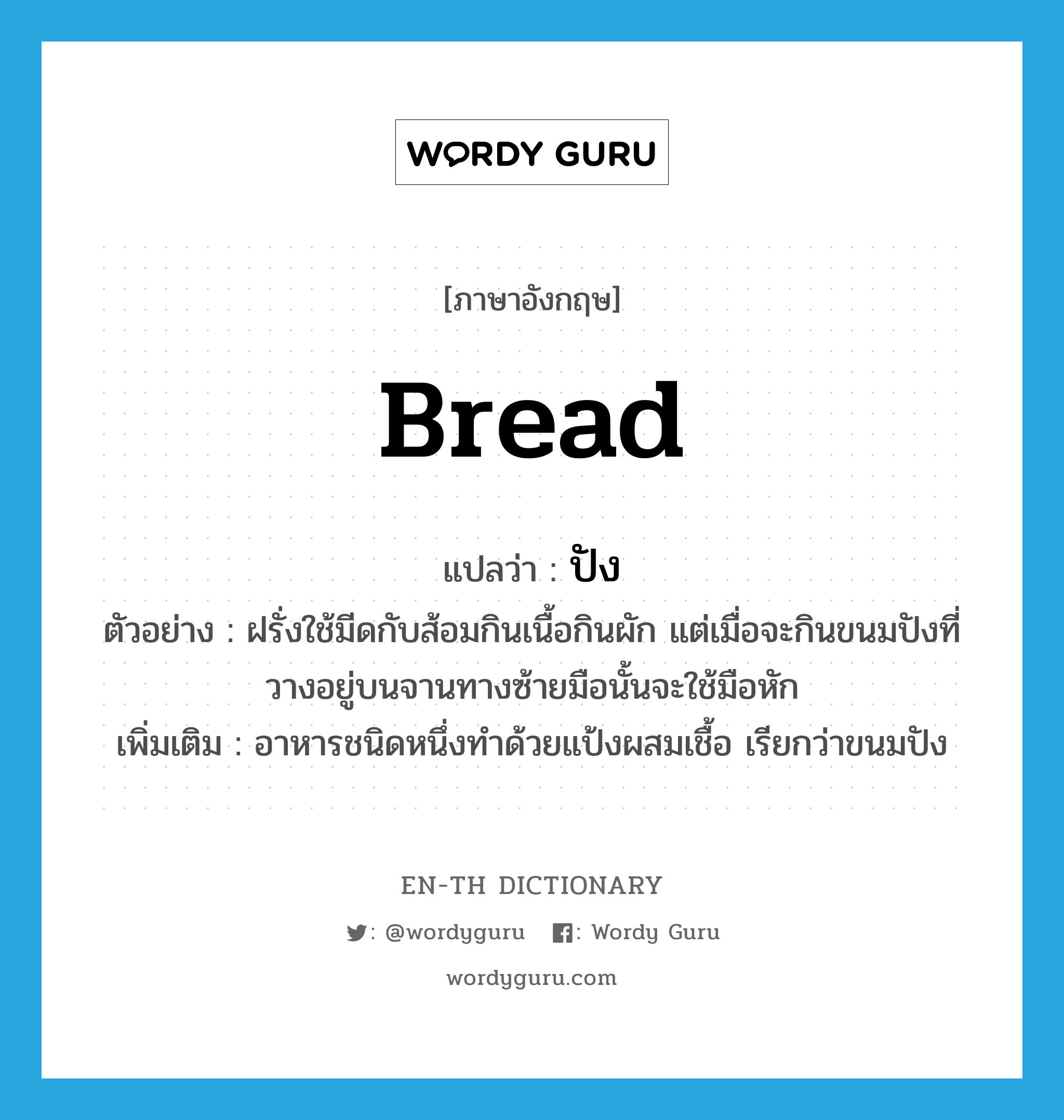 bread แปลว่า?, คำศัพท์ภาษาอังกฤษ bread แปลว่า ปัง ประเภท N ตัวอย่าง ฝรั่งใช้มีดกับส้อมกินเนื้อกินผัก แต่เมื่อจะกินขนมปังที่วางอยู่บนจานทางซ้ายมือนั้นจะใช้มือหัก เพิ่มเติม อาหารชนิดหนึ่งทำด้วยแป้งผสมเชื้อ เรียกว่าขนมปัง หมวด N