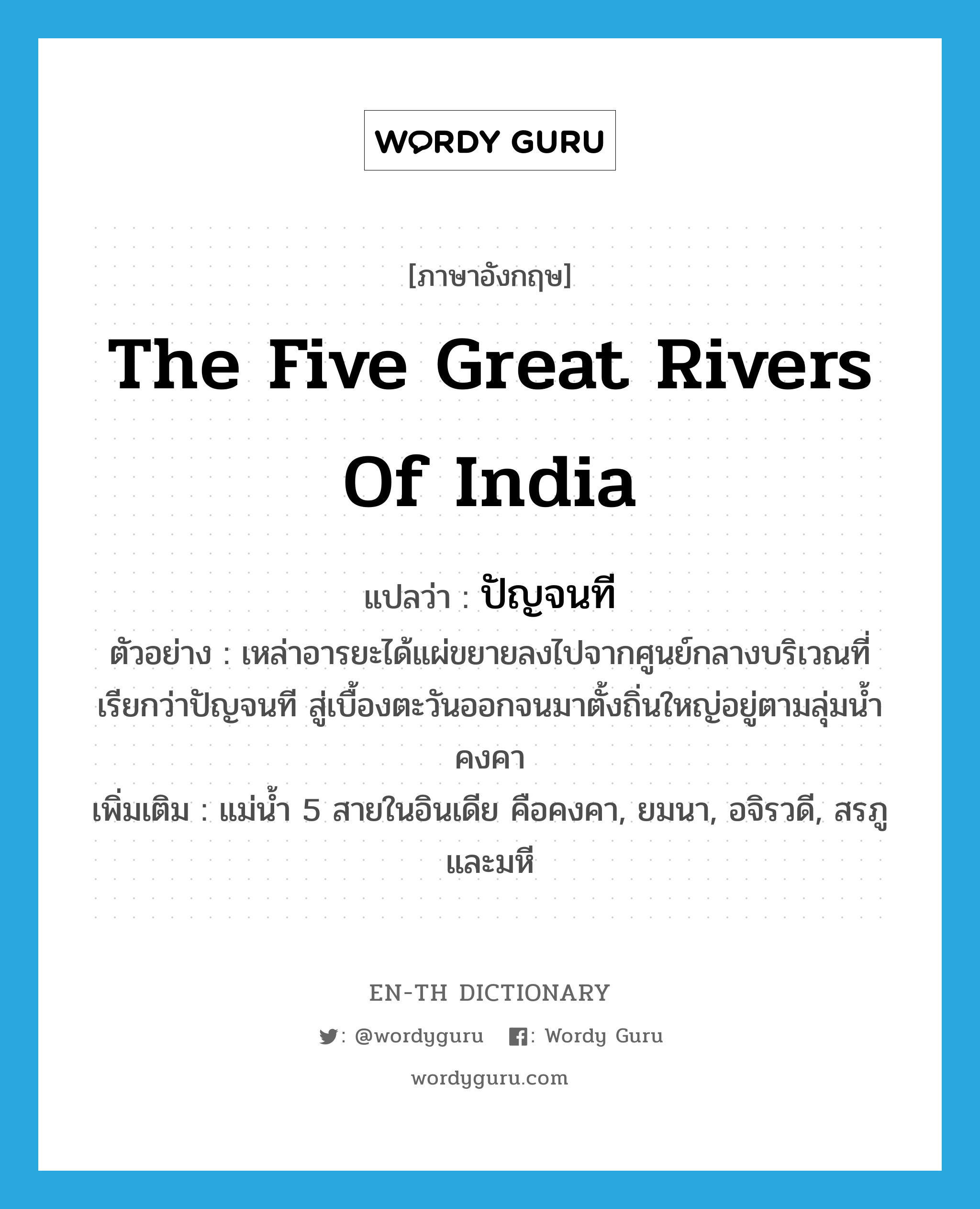 ปัญจนที ภาษาอังกฤษ?, คำศัพท์ภาษาอังกฤษ ปัญจนที แปลว่า the five great rivers of India ประเภท N ตัวอย่าง เหล่าอารยะได้แผ่ขยายลงไปจากศูนย์กลางบริเวณที่เรียกว่าปัญจนที สู่เบื้องตะวันออกจนมาตั้งถิ่นใหญ่อยู่ตามลุ่มน้ำคงคา เพิ่มเติม แม่น้ำ 5 สายในอินเดีย คือคงคา, ยมนา, อจิรวดี, สรภู และมหี หมวด N