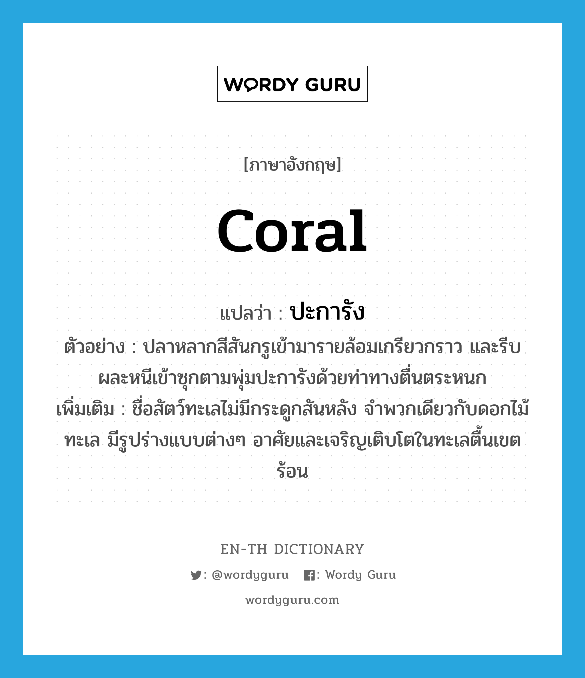 coral แปลว่า?, คำศัพท์ภาษาอังกฤษ coral แปลว่า ปะการัง ประเภท N ตัวอย่าง ปลาหลากสีสันกรูเข้ามารายล้อมเกรียวกราว และรีบผละหนีเข้าซุกตามพุ่มปะการังด้วยท่าทางตื่นตระหนก เพิ่มเติม ชื่อสัตว์ทะเลไม่มีกระดูกสันหลัง จำพวกเดียวกับดอกไม้ทะเล มีรูปร่างแบบต่างๆ อาศัยและเจริญเติบโตในทะเลตื้นเขตร้อน หมวด N