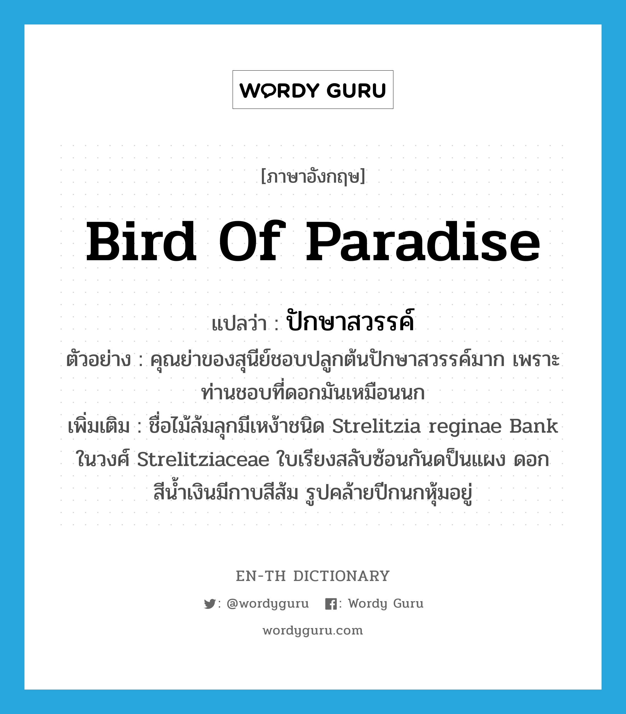 Bird of paradise แปลว่า?, คำศัพท์ภาษาอังกฤษ Bird of paradise แปลว่า ปักษาสวรรค์ ประเภท N ตัวอย่าง คุณย่าของสุนีย์ชอบปลูกต้นปักษาสวรรค์มาก เพราะท่านชอบที่ดอกมันเหมือนนก เพิ่มเติม ชื่อไม้ล้มลุกมีเหง้าชนิด Strelitzia reginae Bank ในวงศ์ Strelitziaceae ใบเรียงสลับซ้อนกันดป็นแผง ดอกสีน้ำเงินมีกาบสีส้ม รูปคล้ายปีกนกหุ้มอยู่ หมวด N
