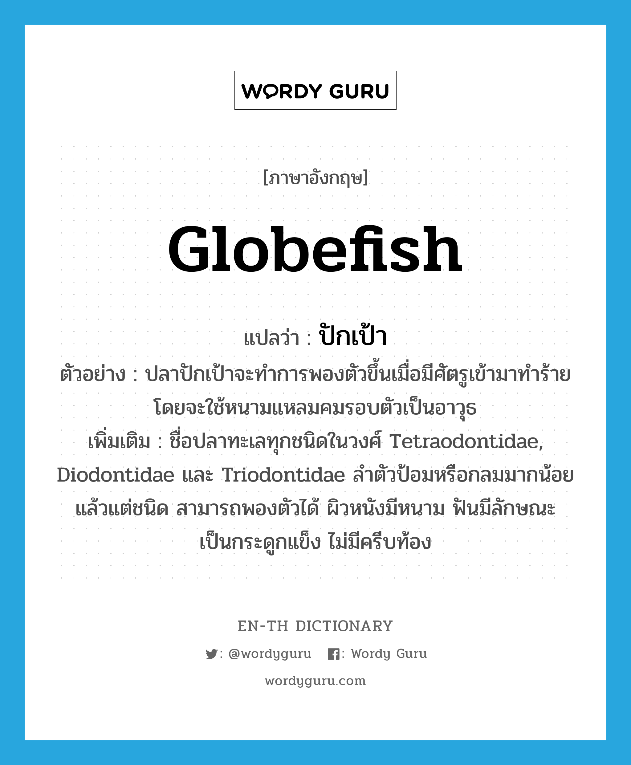 globefish แปลว่า?, คำศัพท์ภาษาอังกฤษ globefish แปลว่า ปักเป้า ประเภท N ตัวอย่าง ปลาปักเป้าจะทำการพองตัวขึ้นเมื่อมีศัตรูเข้ามาทำร้าย โดยจะใช้หนามแหลมคมรอบตัวเป็นอาวุธ เพิ่มเติม ชื่อปลาทะเลทุกชนิดในวงศ์ Tetraodontidae, Diodontidae และ Triodontidae ลำตัวป้อมหรือกลมมากน้อยแล้วแต่ชนิด สามารถพองตัวได้ ผิวหนังมีหนาม ฟันมีลักษณะเป็นกระดูกแข็ง ไม่มีครีบท้อง หมวด N