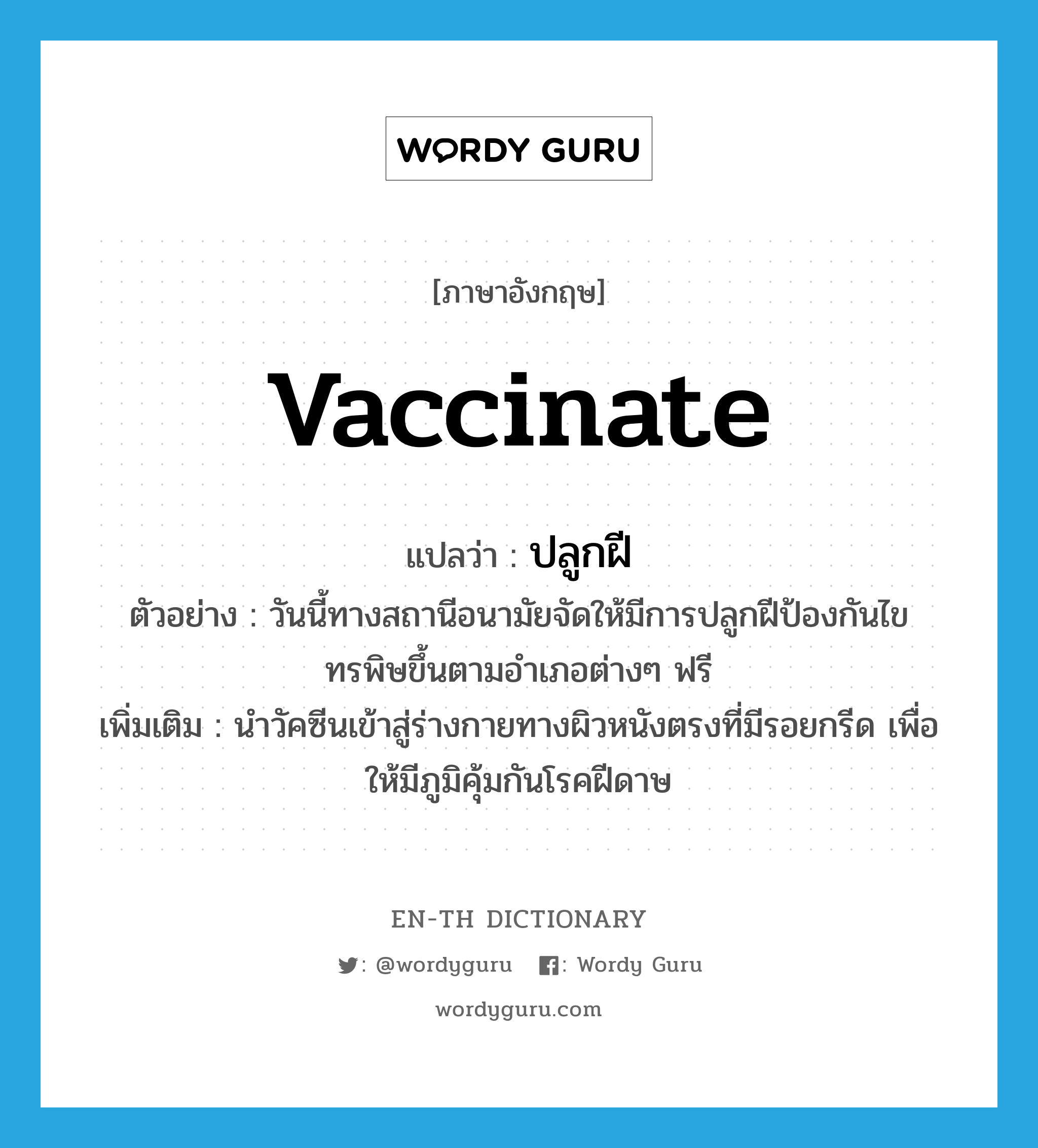 vaccinate แปลว่า?, คำศัพท์ภาษาอังกฤษ vaccinate แปลว่า ปลูกฝี ประเภท V ตัวอย่าง วันนี้ทางสถานีอนามัยจัดให้มีการปลูกฝีป้องกันไขทรพิษขึ้นตามอำเภอต่างๆ ฟรี เพิ่มเติม นำวัคซีนเข้าสู่ร่างกายทางผิวหนังตรงที่มีรอยกรีด เพื่อให้มีภูมิคุ้มกันโรคฝีดาษ หมวด V
