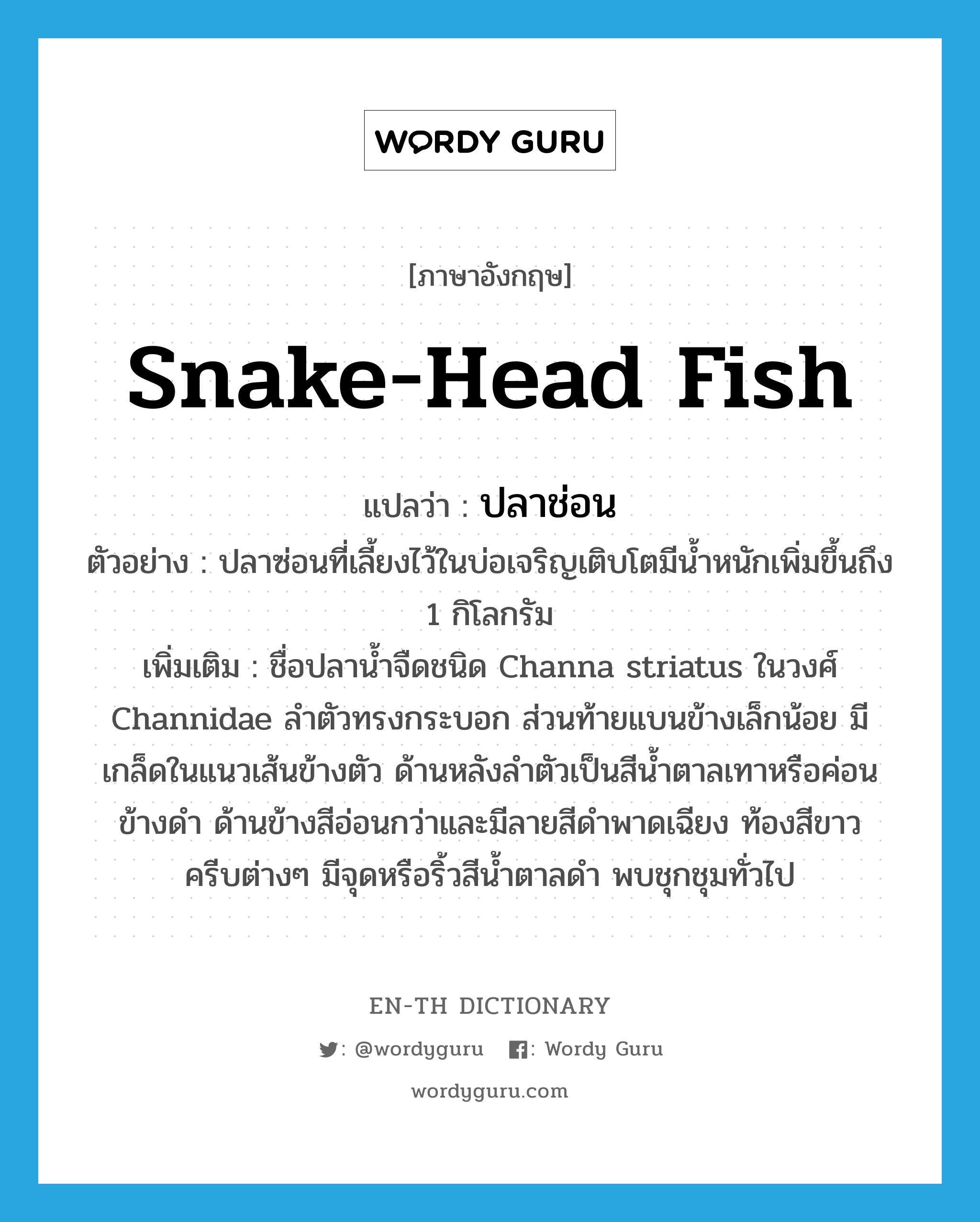 snake-head fish แปลว่า?, คำศัพท์ภาษาอังกฤษ snake-head fish แปลว่า ปลาช่อน ประเภท N ตัวอย่าง ปลาซ่อนที่เลี้ยงไว้ในบ่อเจริญเติบโตมีน้ำหนักเพิ่มขึ้นถึง 1 กิโลกรัม เพิ่มเติม ชื่อปลาน้ำจืดชนิด Channa striatus ในวงศ์ Channidae ลำตัวทรงกระบอก ส่วนท้ายแบนข้างเล็กน้อย มีเกล็ดในแนวเส้นข้างตัว ด้านหลังลำตัวเป็นสีน้ำตาลเทาหรือค่อนข้างดำ ด้านข้างสีอ่อนกว่าและมีลายสีดำพาดเฉียง ท้องสีขาว ครีบต่างๆ มีจุดหรือริ้วสีน้ำตาลดำ พบชุกชุมทั่วไป หมวด N