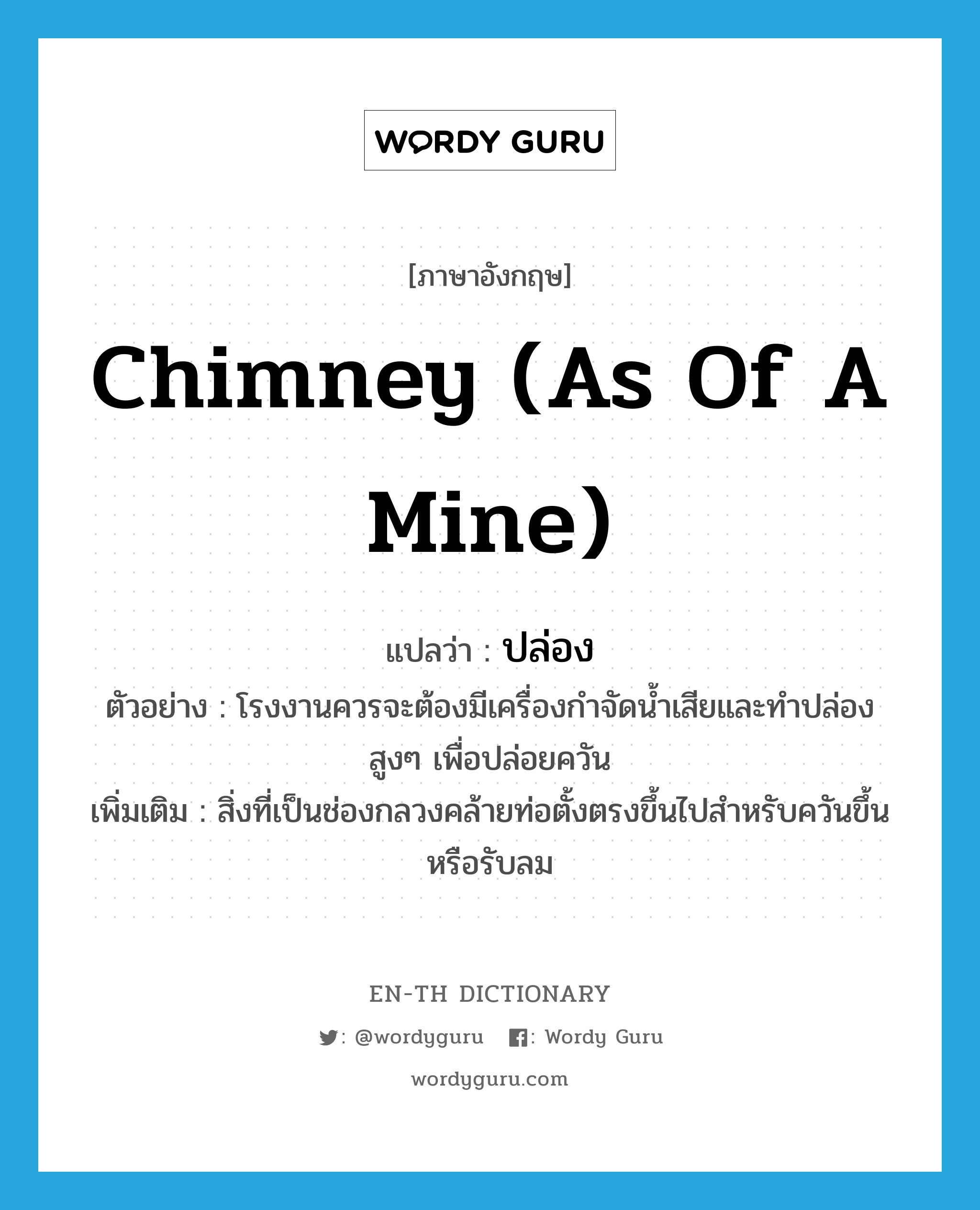 chimney (as of a mine) แปลว่า?, คำศัพท์ภาษาอังกฤษ chimney (as of a mine) แปลว่า ปล่อง ประเภท N ตัวอย่าง โรงงานควรจะต้องมีเครื่องกำจัดน้ำเสียและทำปล่องสูงๆ เพื่อปล่อยควัน เพิ่มเติม สิ่งที่เป็นช่องกลวงคล้ายท่อตั้งตรงขึ้นไปสำหรับควันขึ้นหรือรับลม หมวด N
