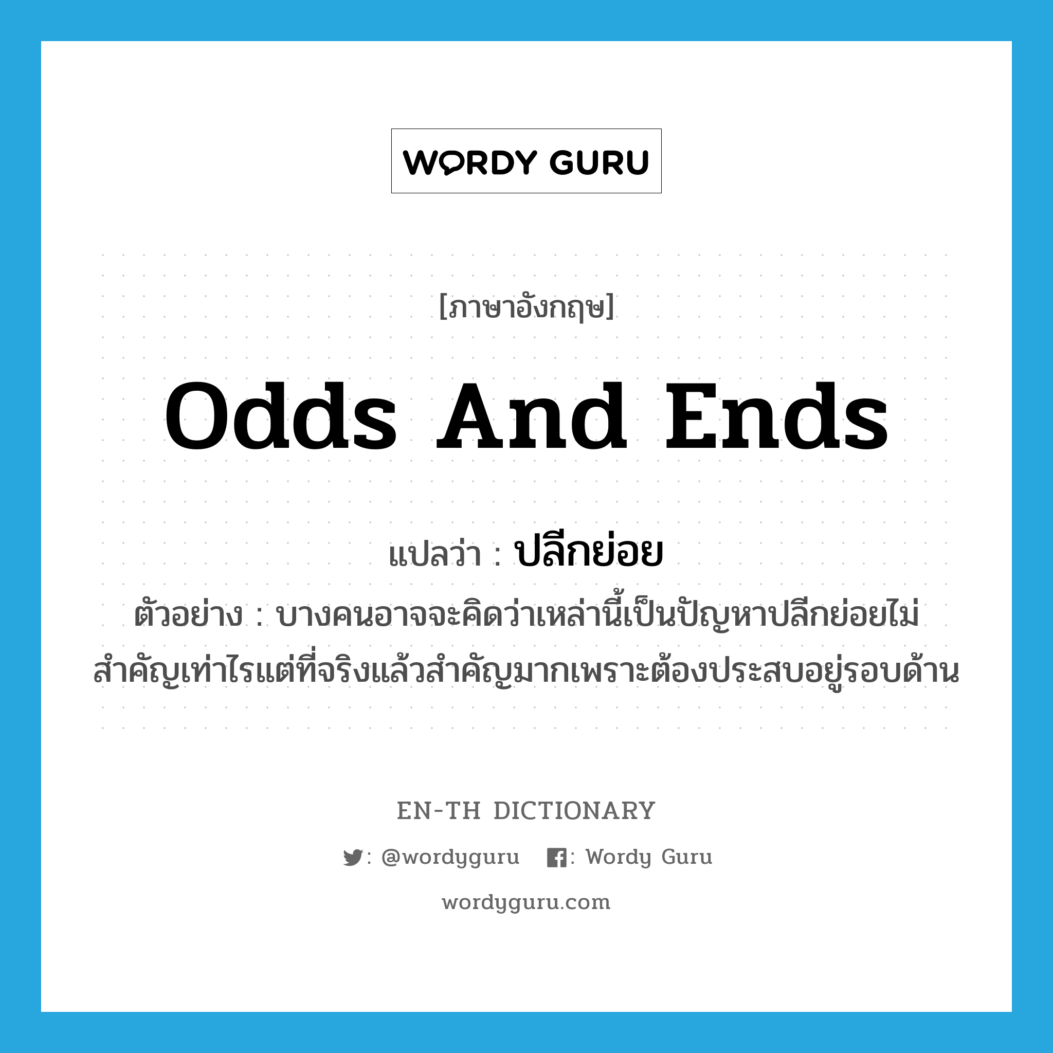 odds and ends แปลว่า?, คำศัพท์ภาษาอังกฤษ odds and ends แปลว่า ปลีกย่อย ประเภท ADJ ตัวอย่าง บางคนอาจจะคิดว่าเหล่านี้เป็นปัญหาปลีกย่อยไม่สำคัญเท่าไรแต่ที่จริงแล้วสำคัญมากเพราะต้องประสบอยู่รอบด้าน หมวด ADJ