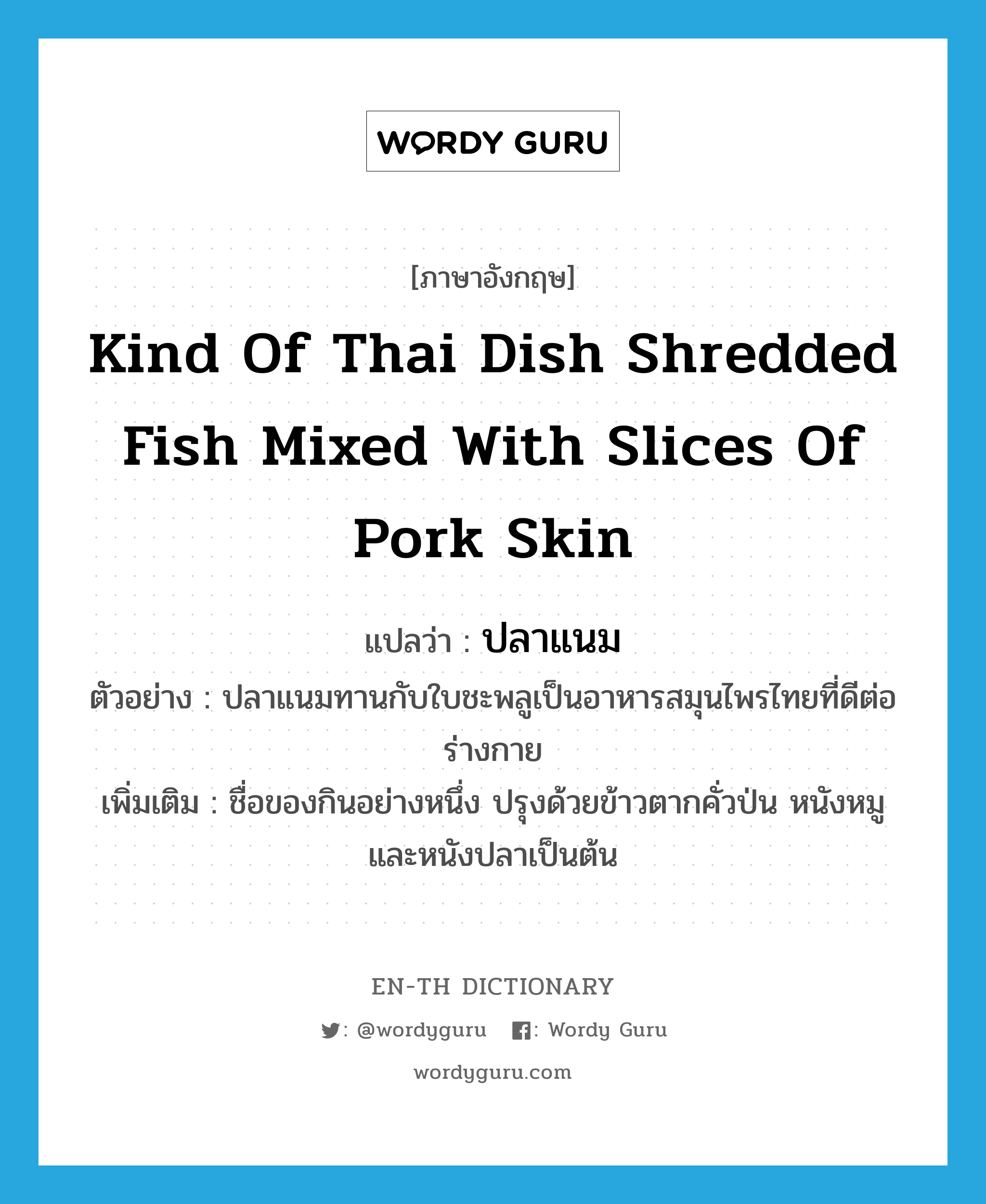 ปลาแนม ภาษาอังกฤษ?, คำศัพท์ภาษาอังกฤษ ปลาแนม แปลว่า kind of Thai dish shredded fish mixed with slices of pork skin ประเภท N ตัวอย่าง ปลาแนมทานกับใบชะพลูเป็นอาหารสมุนไพรไทยที่ดีต่อร่างกาย เพิ่มเติม ชื่อของกินอย่างหนึ่ง ปรุงด้วยข้าวตากคั่วป่น หนังหมู และหนังปลาเป็นต้น หมวด N