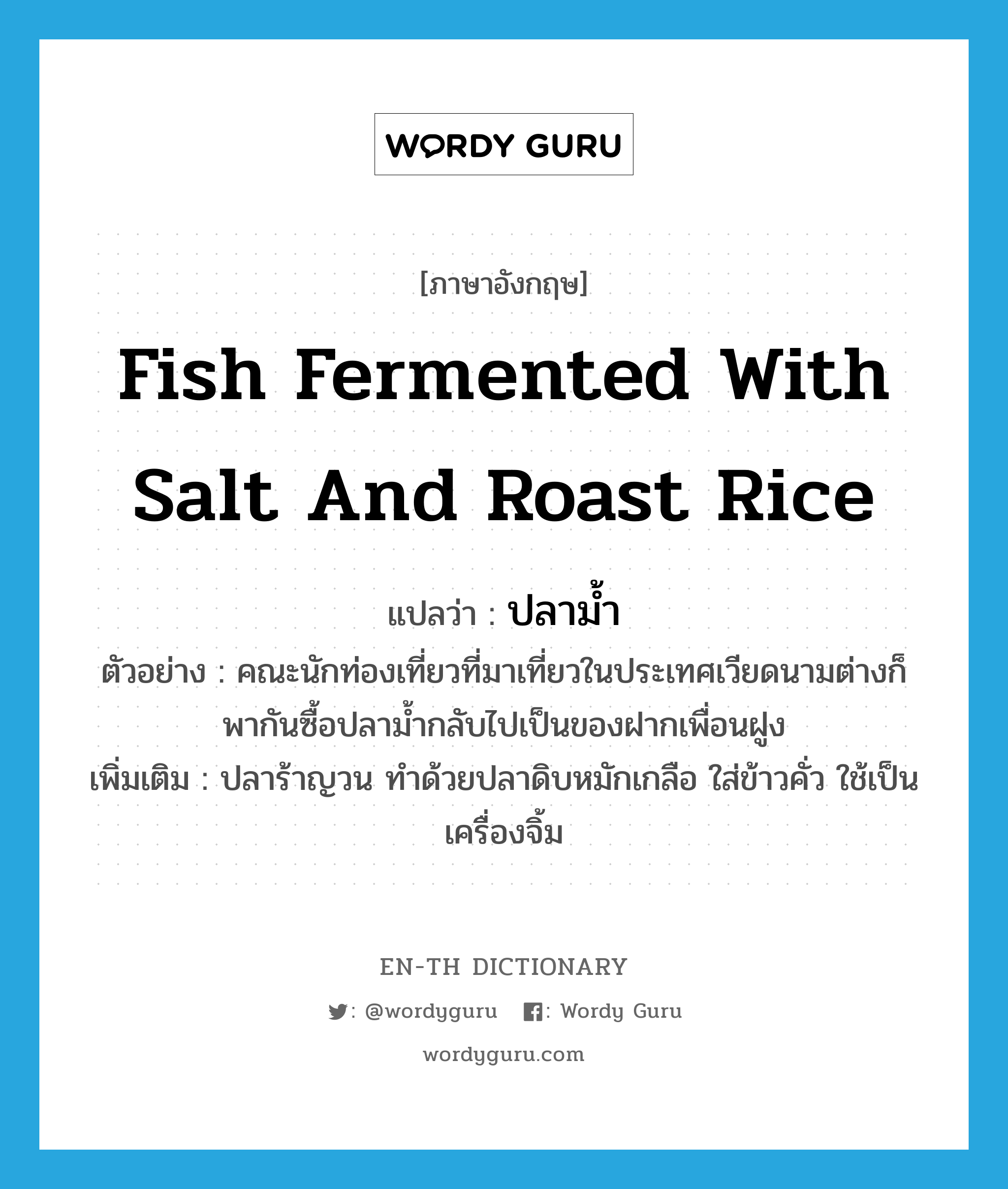 fish fermented with salt and roast rice แปลว่า?, คำศัพท์ภาษาอังกฤษ fish fermented with salt and roast rice แปลว่า ปลาม้ำ ประเภท N ตัวอย่าง คณะนักท่องเที่ยวที่มาเที่ยวในประเทศเวียดนามต่างก็พากันซื้อปลาม้ำกลับไปเป็นของฝากเพื่อนฝูง เพิ่มเติม ปลาร้าญวน ทำด้วยปลาดิบหมักเกลือ ใส่ข้าวคั่ว ใช้เป็นเครื่องจิ้ม หมวด N