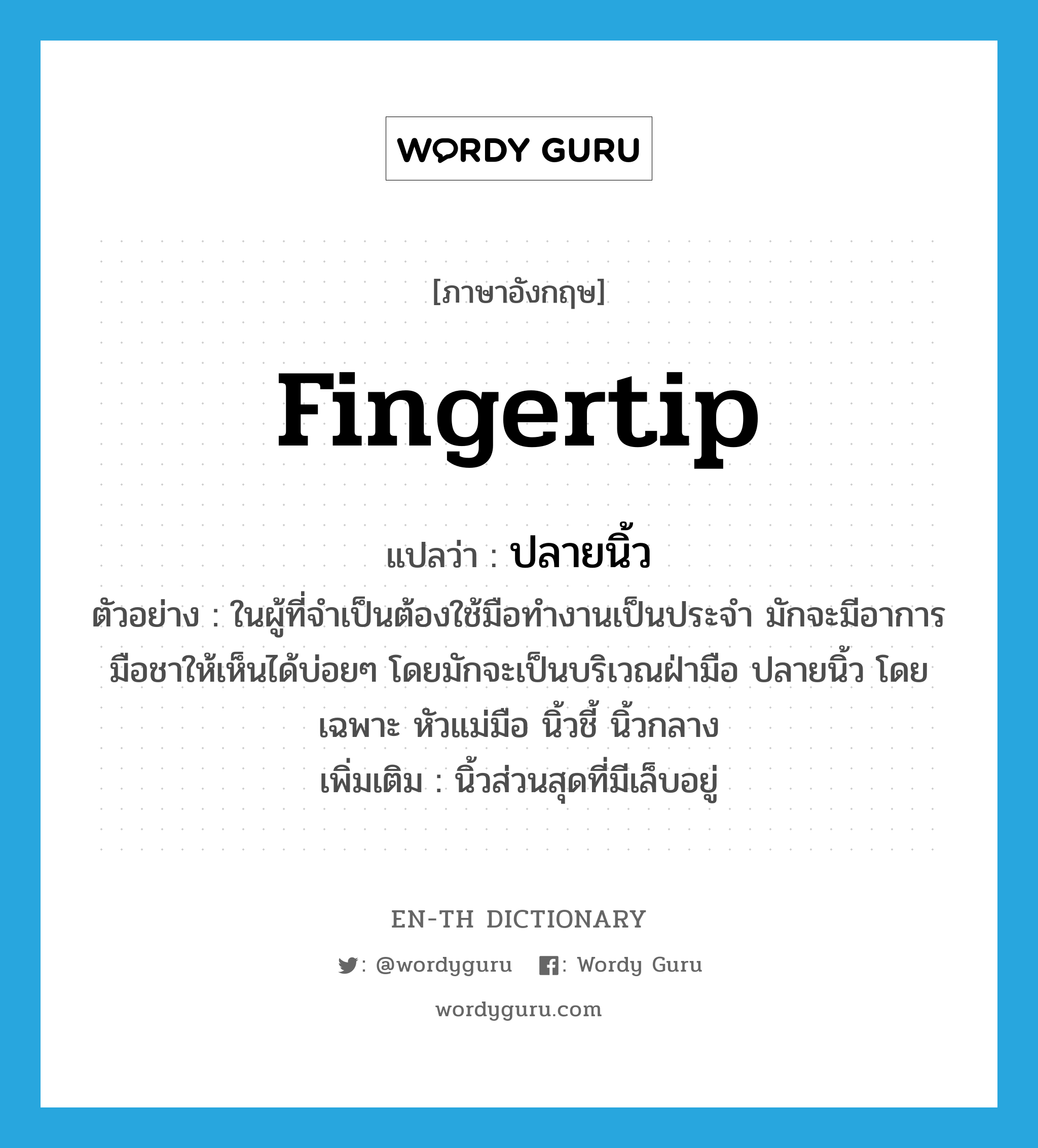 fingertip แปลว่า?, คำศัพท์ภาษาอังกฤษ fingertip แปลว่า ปลายนิ้ว ประเภท N ตัวอย่าง ในผู้ที่จำเป็นต้องใช้มือทำงานเป็นประจำ มักจะมีอาการมือชาให้เห็นได้บ่อยๆ โดยมักจะเป็นบริเวณฝ่ามือ ปลายนิ้ว โดยเฉพาะ หัวแม่มือ นิ้วชี้ นิ้วกลาง เพิ่มเติม นิ้วส่วนสุดที่มีเล็บอยู่ หมวด N