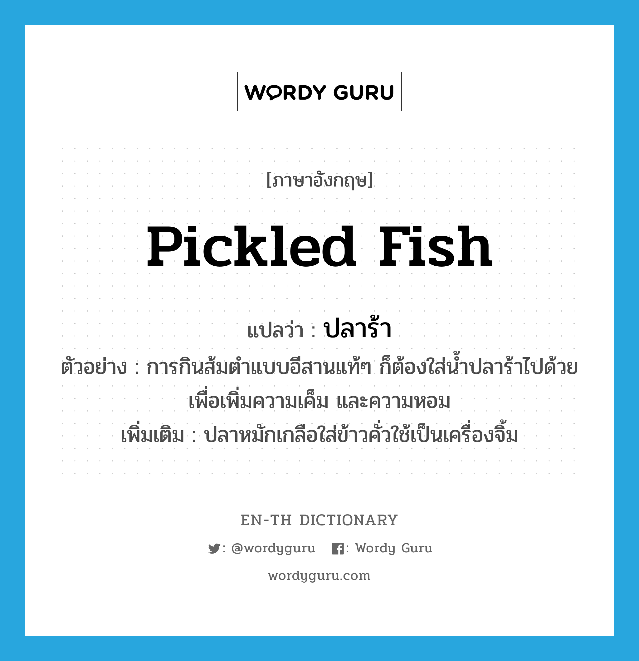 ปลาร้า ภาษาอังกฤษ?, คำศัพท์ภาษาอังกฤษ ปลาร้า แปลว่า pickled fish ประเภท N ตัวอย่าง การกินส้มตำแบบอีสานแท้ๆ ก็ต้องใส่น้ำปลาร้าไปด้วยเพื่อเพิ่มความเค็ม และความหอม เพิ่มเติม ปลาหมักเกลือใส่ข้าวคั่วใช้เป็นเครื่องจิ้ม หมวด N