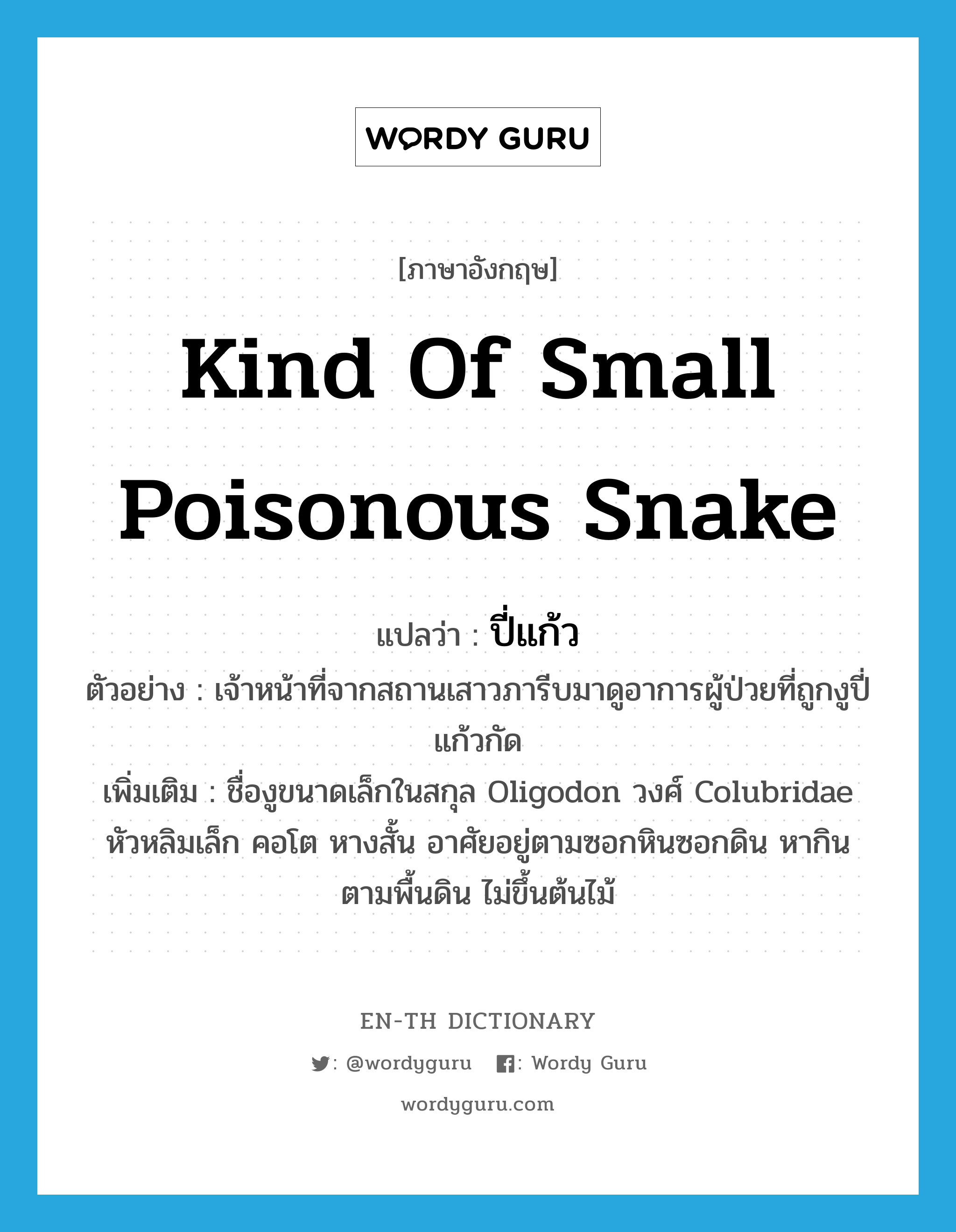 kind of small poisonous snake แปลว่า?, คำศัพท์ภาษาอังกฤษ kind of small poisonous snake แปลว่า ปี่แก้ว ประเภท N ตัวอย่าง เจ้าหน้าที่จากสถานเสาวภารีบมาดูอาการผู้ป่วยที่ถูกงูปี่แก้วกัด เพิ่มเติม ชื่องูขนาดเล็กในสกุล Oligodon วงศ์ Colubridae หัวหลิมเล็ก คอโต หางสั้น อาศัยอยู่ตามซอกหินซอกดิน หากินตามพื้นดิน ไม่ขึ้นต้นไม้ หมวด N