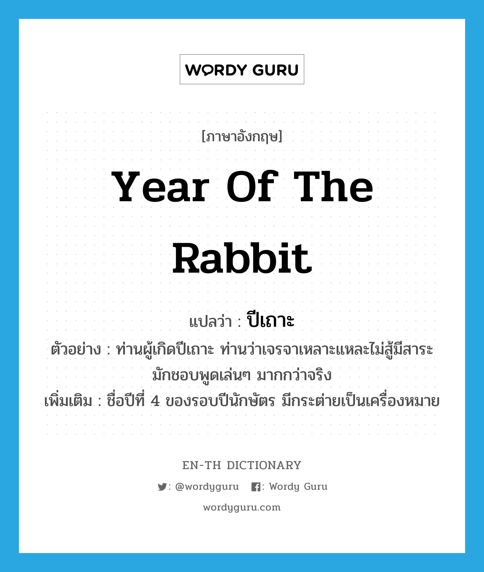 Year of the Rabbit แปลว่า?, คำศัพท์ภาษาอังกฤษ year of the rabbit แปลว่า ปีเถาะ ประเภท N ตัวอย่าง ท่านผู้เกิดปีเถาะ ท่านว่าเจรจาเหลาะแหละไม่สู้มีสาระ มักชอบพูดเล่นๆ มากกว่าจริง เพิ่มเติม ชื่อปีที่ 4 ของรอบปีนักษัตร มีกระต่ายเป็นเครื่องหมาย หมวด N