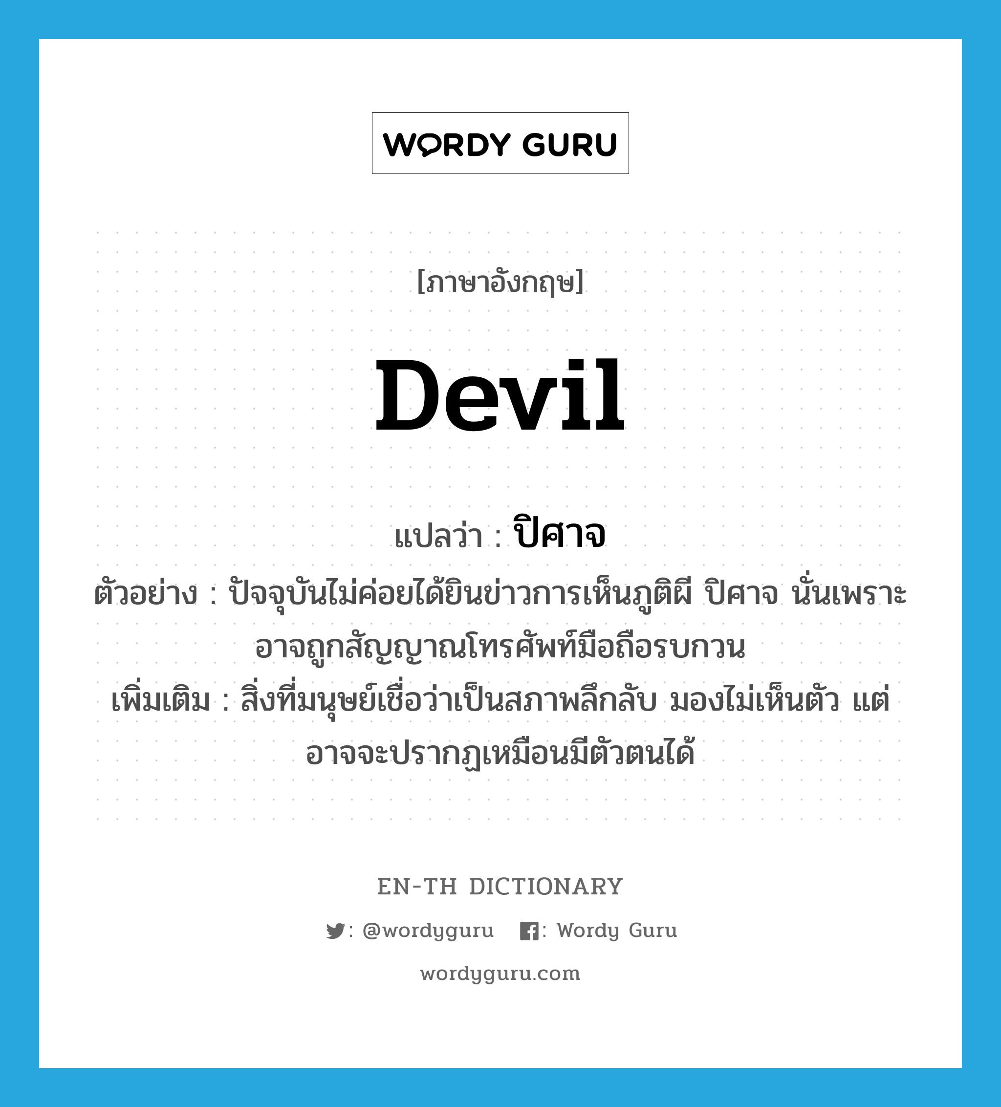 devil แปลว่า?, คำศัพท์ภาษาอังกฤษ devil แปลว่า ปิศาจ ประเภท N ตัวอย่าง ปัจจุบันไม่ค่อยได้ยินข่าวการเห็นภูติผี ปิศาจ นั่นเพราะอาจถูกสัญญาณโทรศัพท์มือถือรบกวน เพิ่มเติม สิ่งที่มนุษย์เชื่อว่าเป็นสภาพลึกลับ มองไม่เห็นตัว แต่อาจจะปรากฏเหมือนมีตัวตนได้ หมวด N