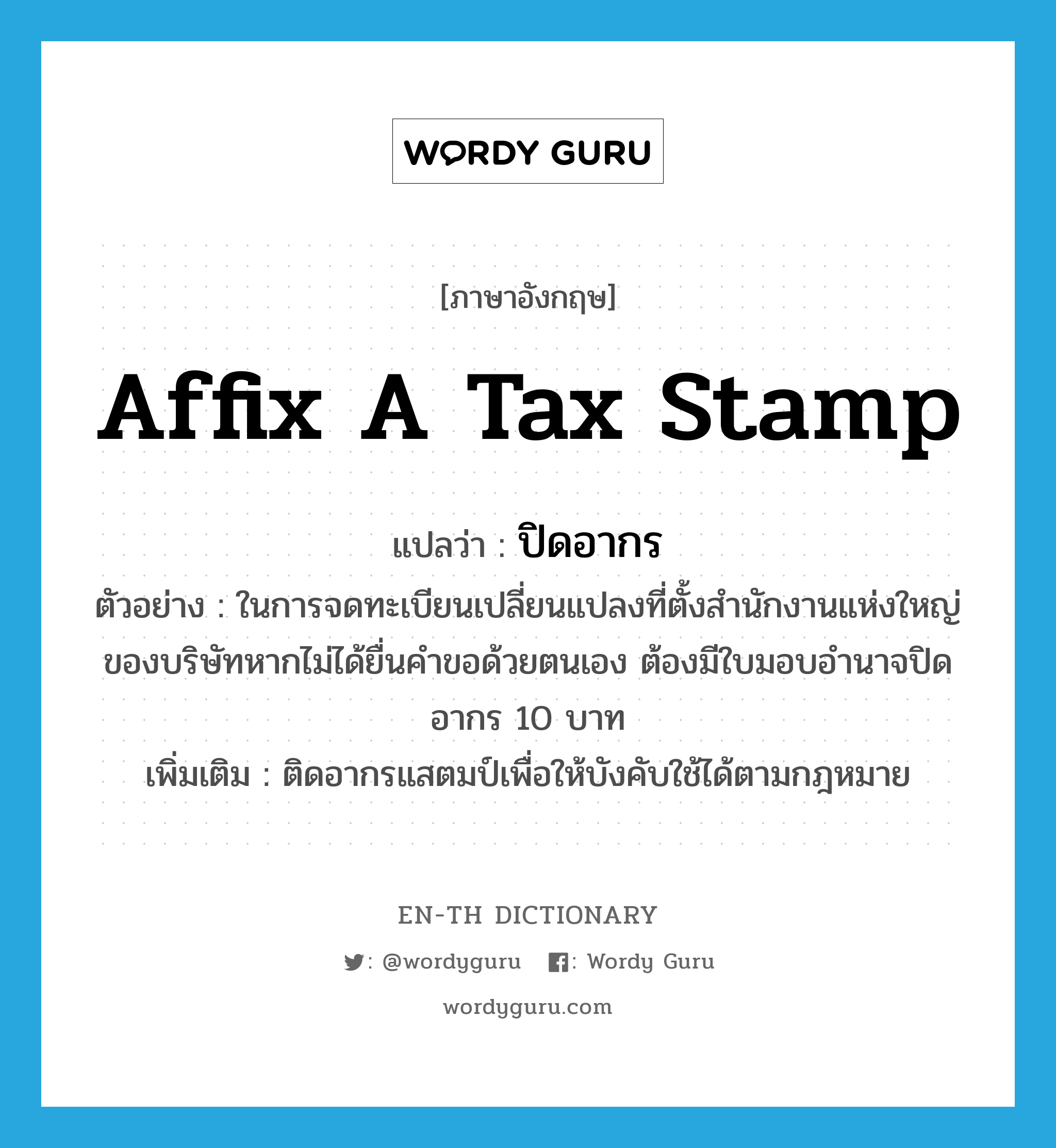 affix a tax stamp แปลว่า?, คำศัพท์ภาษาอังกฤษ affix a tax stamp แปลว่า ปิดอากร ประเภท V ตัวอย่าง ในการจดทะเบียนเปลี่ยนแปลงที่ตั้งสำนักงานแห่งใหญ่ของบริษัทหากไม่ได้ยื่นคำขอด้วยตนเอง ต้องมีใบมอบอำนาจปิดอากร 10 บาท เพิ่มเติม ติดอากรแสตมป์เพื่อให้บังคับใช้ได้ตามกฎหมาย หมวด V