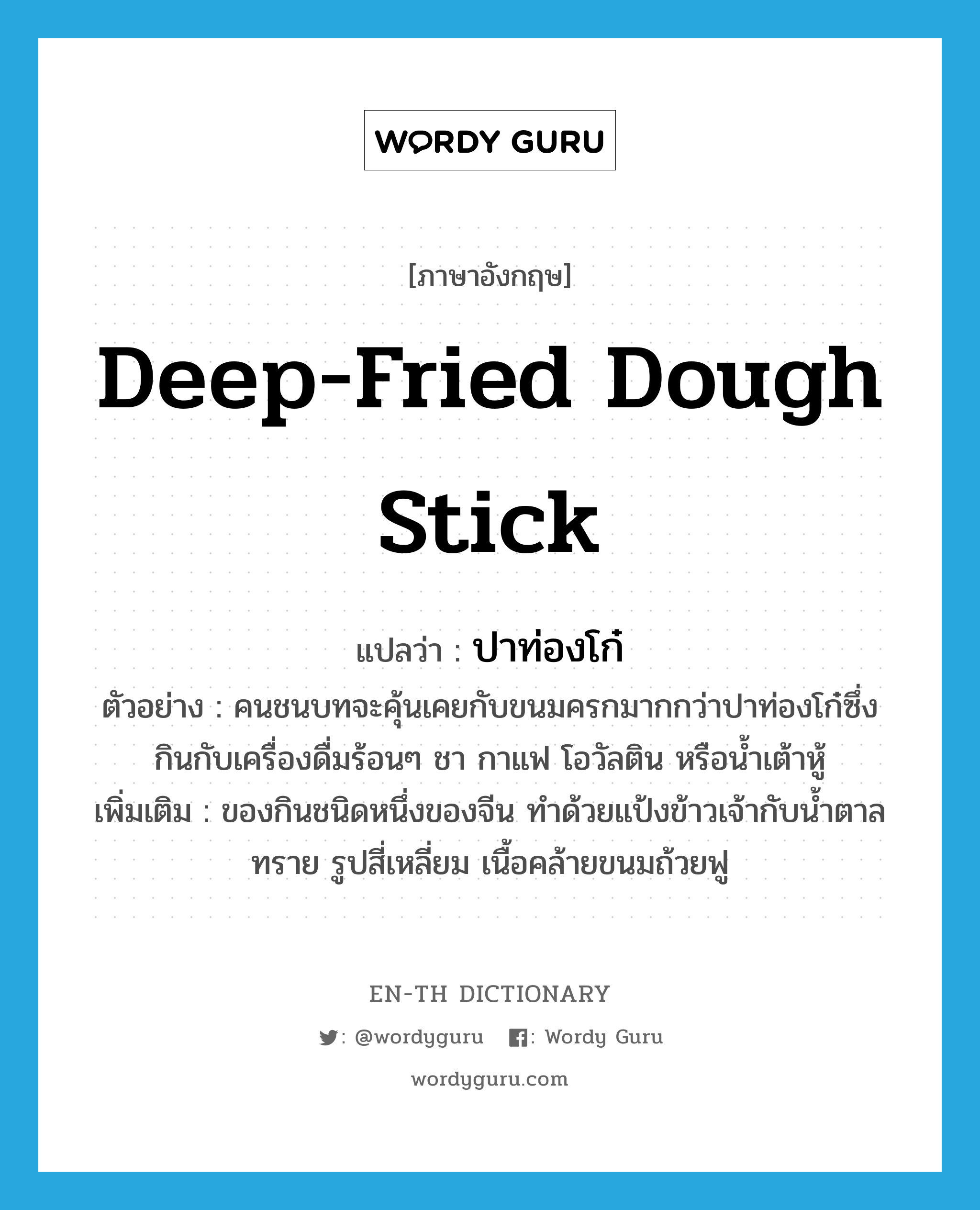 deep-fried dough stick แปลว่า?, คำศัพท์ภาษาอังกฤษ deep-fried dough stick แปลว่า ปาท่องโก๋ ประเภท N ตัวอย่าง คนชนบทจะคุ้นเคยกับขนมครกมากกว่าปาท่องโก๋ซึ่งกินกับเครื่องดื่มร้อนๆ ชา กาแฟ โอวัลติน หรือน้ำเต้าหู้ เพิ่มเติม ของกินชนิดหนึ่งของจีน ทำด้วยแป้งข้าวเจ้ากับน้ำตาลทราย รูปสี่เหลี่ยม เนื้อคล้ายขนมถ้วยฟู หมวด N