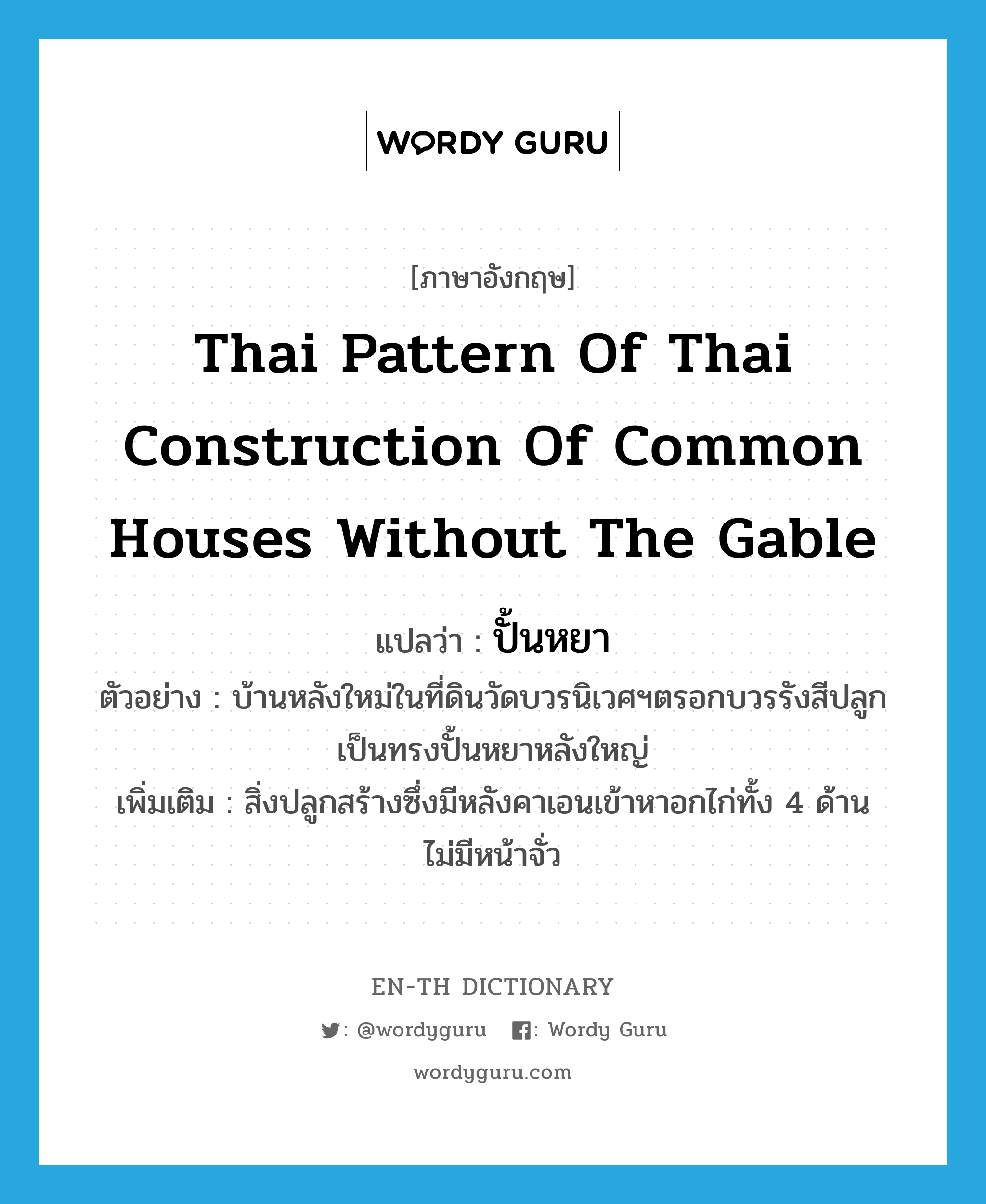 ปั้นหยา ภาษาอังกฤษ?, คำศัพท์ภาษาอังกฤษ ปั้นหยา แปลว่า Thai pattern of Thai construction of common houses without the gable ประเภท N ตัวอย่าง บ้านหลังใหม่ในที่ดินวัดบวรนิเวศฯตรอกบวรรังสีปลูกเป็นทรงปั้นหยาหลังใหญ่ เพิ่มเติม สิ่งปลูกสร้างซึ่งมีหลังคาเอนเข้าหาอกไก่ทั้ง 4 ด้าน ไม่มีหน้าจั่ว หมวด N