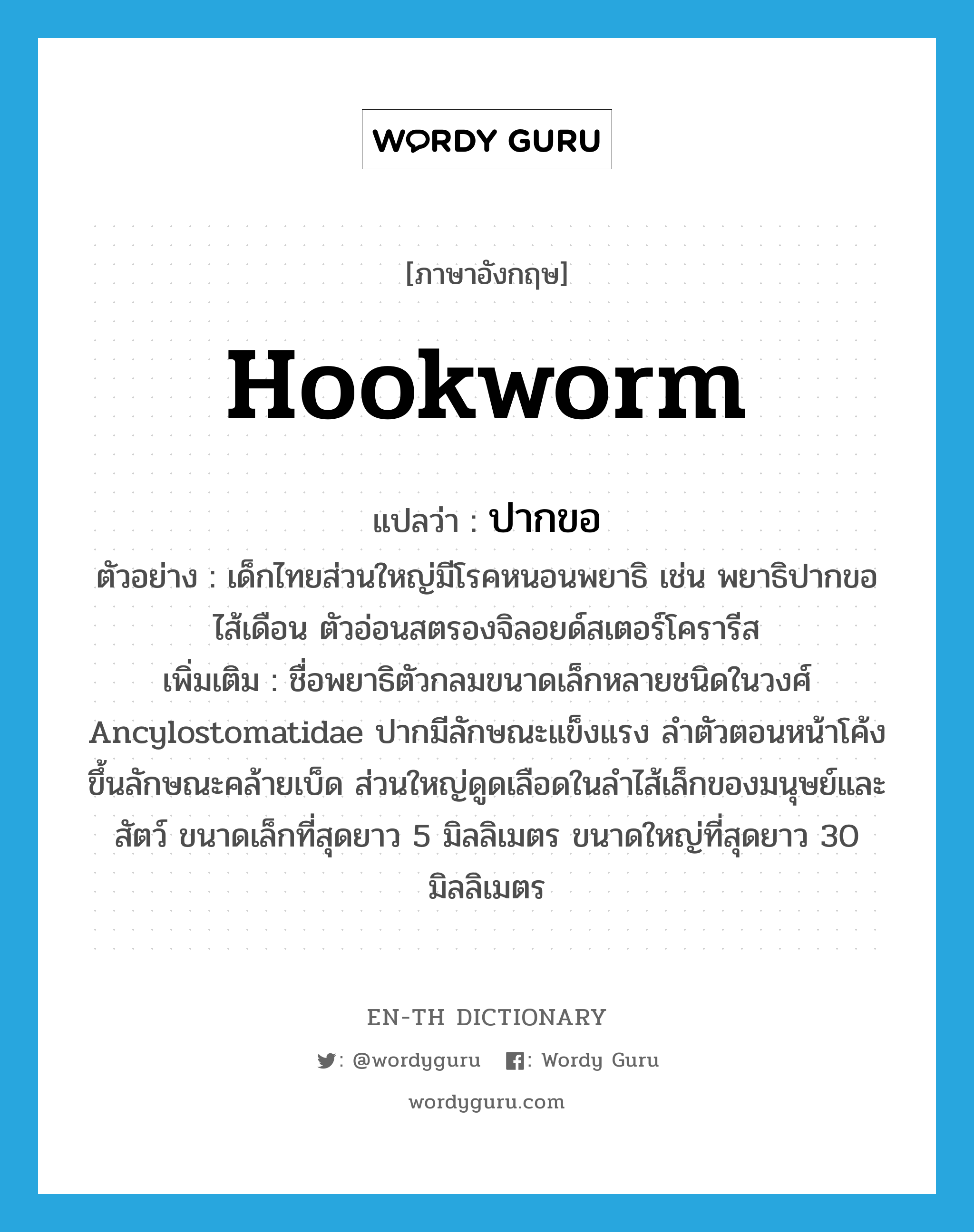 hookworm แปลว่า?, คำศัพท์ภาษาอังกฤษ hookworm แปลว่า ปากขอ ประเภท N ตัวอย่าง เด็กไทยส่วนใหญ่มีโรคหนอนพยาธิ เช่น พยาธิปากขอ ไส้เดือน ตัวอ่อนสตรองจิลอยด์สเตอร์โครารีส เพิ่มเติม ชื่อพยาธิตัวกลมขนาดเล็กหลายชนิดในวงศ์ Ancylostomatidae ปากมีลักษณะแข็งแรง ลำตัวตอนหน้าโค้งขึ้นลักษณะคล้ายเบ็ด ส่วนใหญ่ดูดเลือดในลำไส้เล็กของมนุษย์และสัตว์ ขนาดเล็กที่สุดยาว 5 มิลลิเมตร ขนาดใหญ่ที่สุดยาว 30 มิลลิเมตร หมวด N