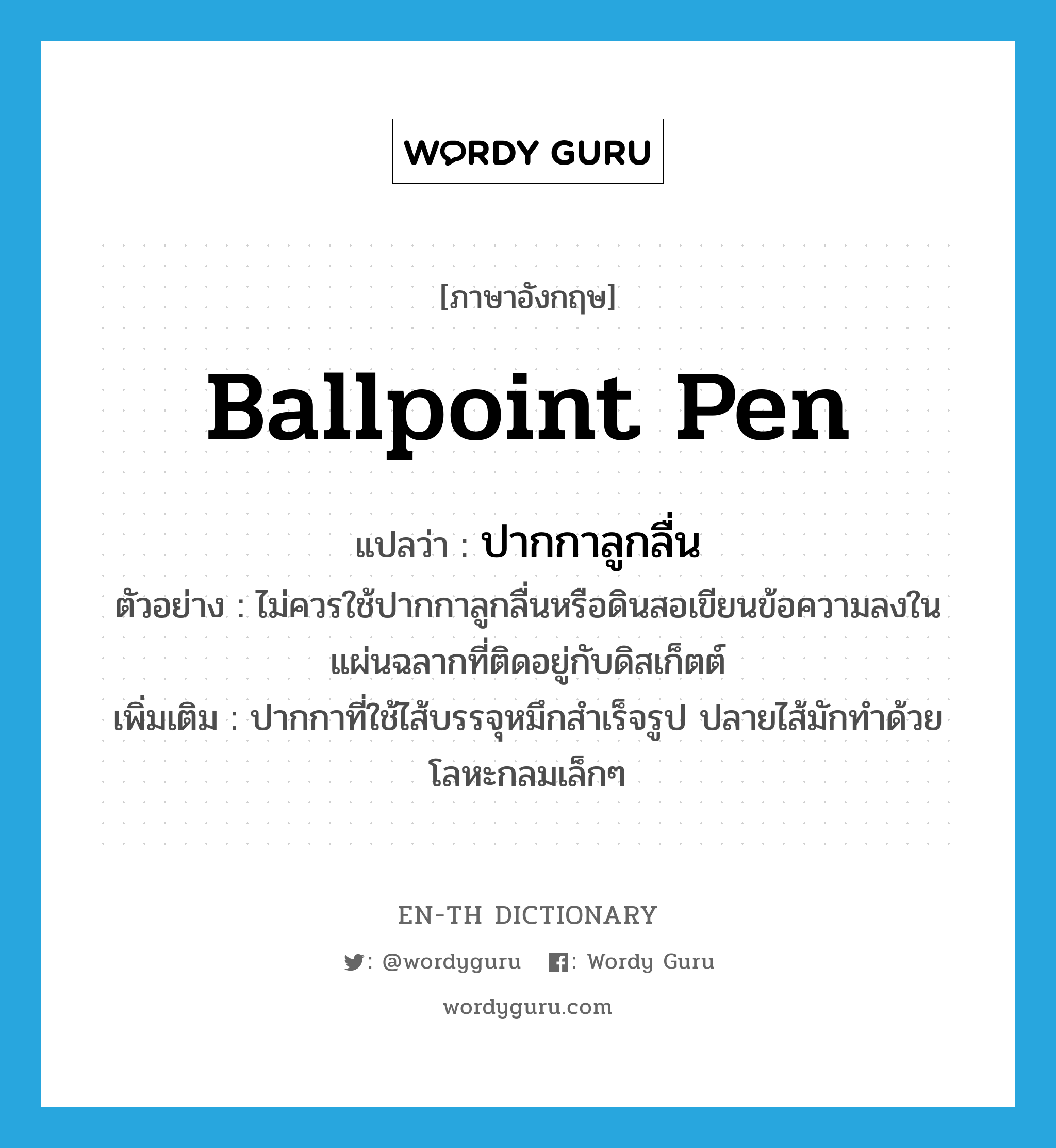 ballpoint pen แปลว่า?, คำศัพท์ภาษาอังกฤษ ballpoint pen แปลว่า ปากกาลูกลื่น ประเภท N ตัวอย่าง ไม่ควรใช้ปากกาลูกลื่นหรือดินสอเขียนข้อความลงในแผ่นฉลากที่ติดอยู่กับดิสเก็ตต์ เพิ่มเติม ปากกาที่ใช้ไส้บรรจุหมึกสำเร็จรูป ปลายไส้มักทำด้วยโลหะกลมเล็กๆ หมวด N