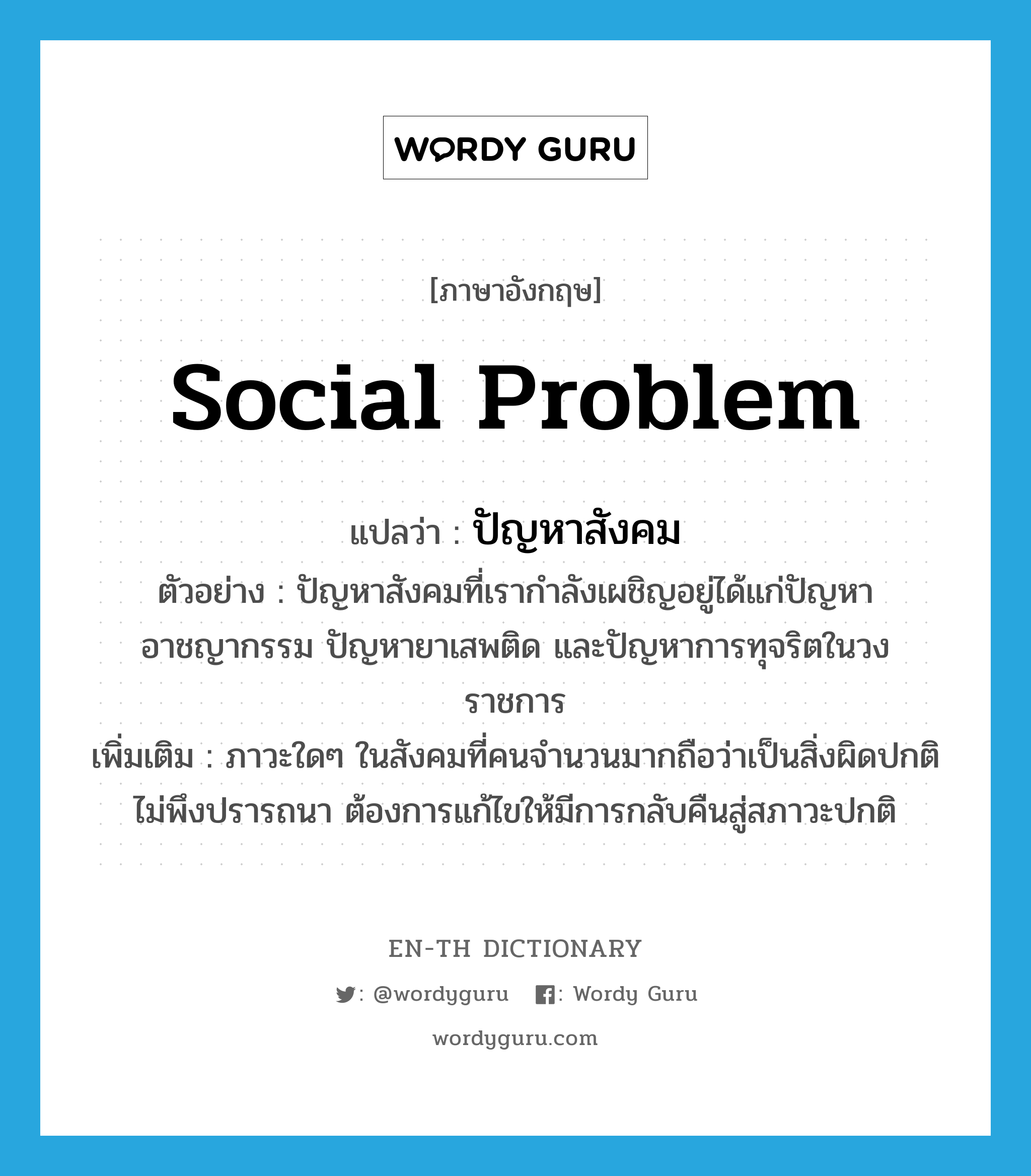 social problem แปลว่า?, คำศัพท์ภาษาอังกฤษ social problem แปลว่า ปัญหาสังคม ประเภท N ตัวอย่าง ปัญหาสังคมที่เรากำลังเผชิญอยู่ได้แก่ปัญหาอาชญากรรม ปัญหายาเสพติด และปัญหาการทุจริตในวงราชการ เพิ่มเติม ภาวะใดๆ ในสังคมที่คนจำนวนมากถือว่าเป็นสิ่งผิดปกติ ไม่พึงปรารถนา ต้องการแก้ไขให้มีการกลับคืนสู่สภาวะปกติ หมวด N