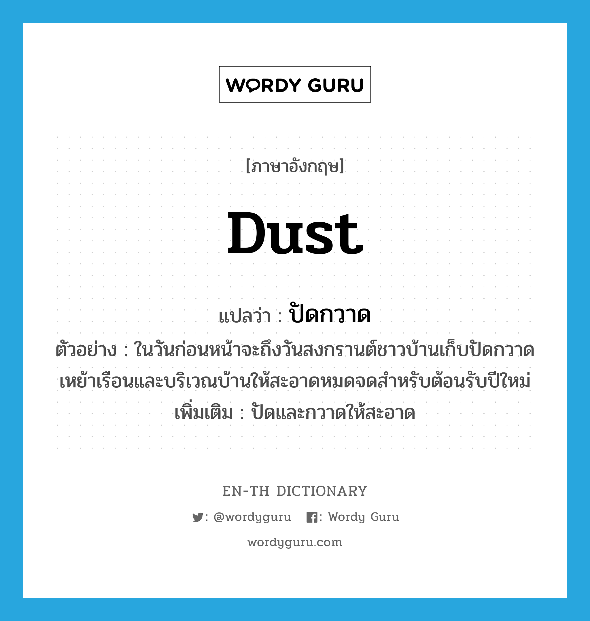 dust แปลว่า?, คำศัพท์ภาษาอังกฤษ dust แปลว่า ปัดกวาด ประเภท V ตัวอย่าง ในวันก่อนหน้าจะถึงวันสงกรานต์ชาวบ้านเก็บปัดกวาดเหย้าเรือนและบริเวณบ้านให้สะอาดหมดจดสำหรับต้อนรับปีใหม่ เพิ่มเติม ปัดและกวาดให้สะอาด หมวด V