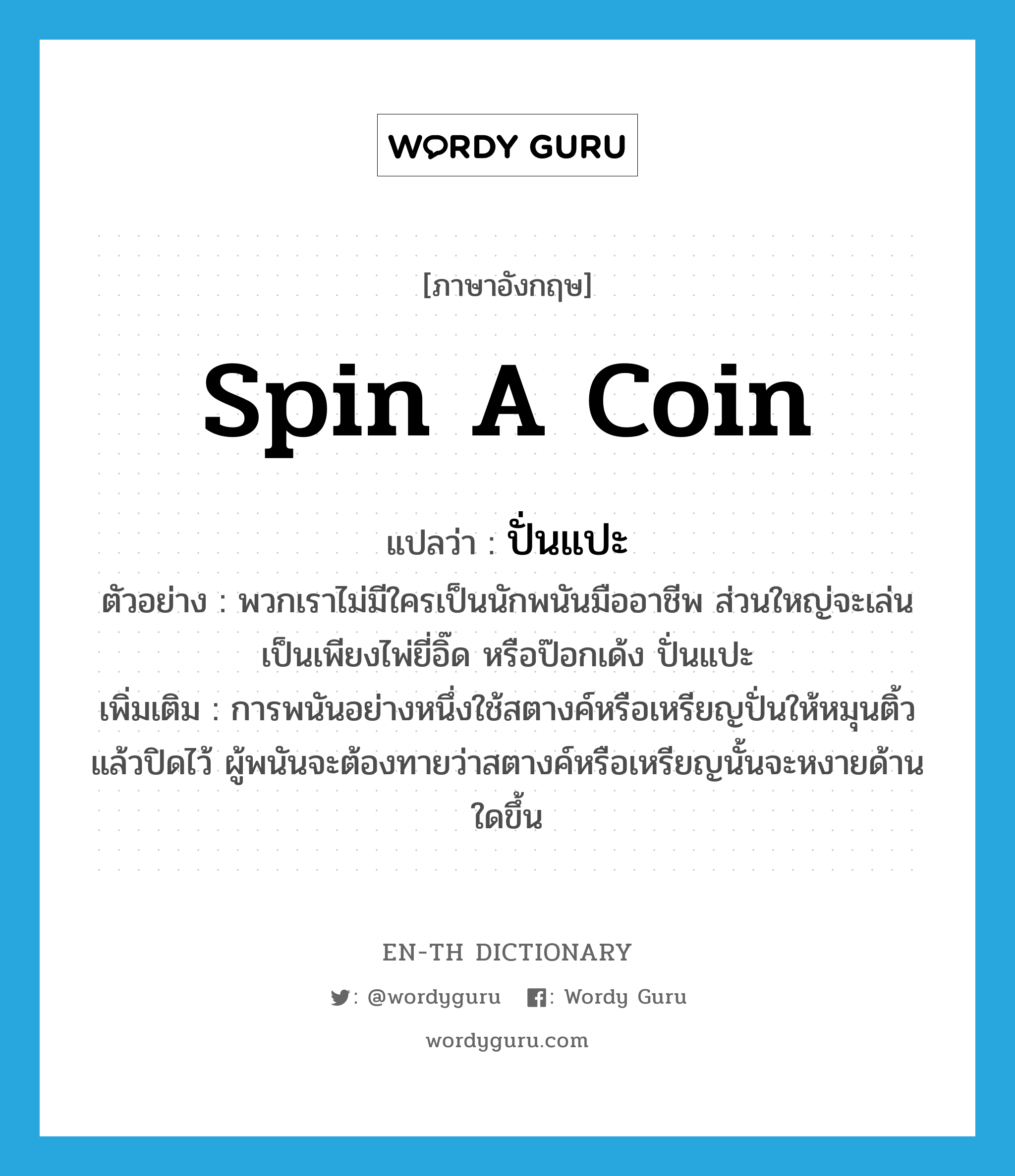spin a coin แปลว่า?, คำศัพท์ภาษาอังกฤษ spin a coin แปลว่า ปั่นแปะ ประเภท N ตัวอย่าง พวกเราไม่มีใครเป็นนักพนันมืออาชีพ ส่วนใหญ่จะเล่นเป็นเพียงไพ่ยี่อิ๊ด หรือป๊อกเด้ง ปั่นแปะ เพิ่มเติม การพนันอย่างหนึ่งใช้สตางค์หรือเหรียญปั่นให้หมุนติ้วแล้วปิดไว้ ผู้พนันจะต้องทายว่าสตางค์หรือเหรียญนั้นจะหงายด้านใดขึ้น หมวด N