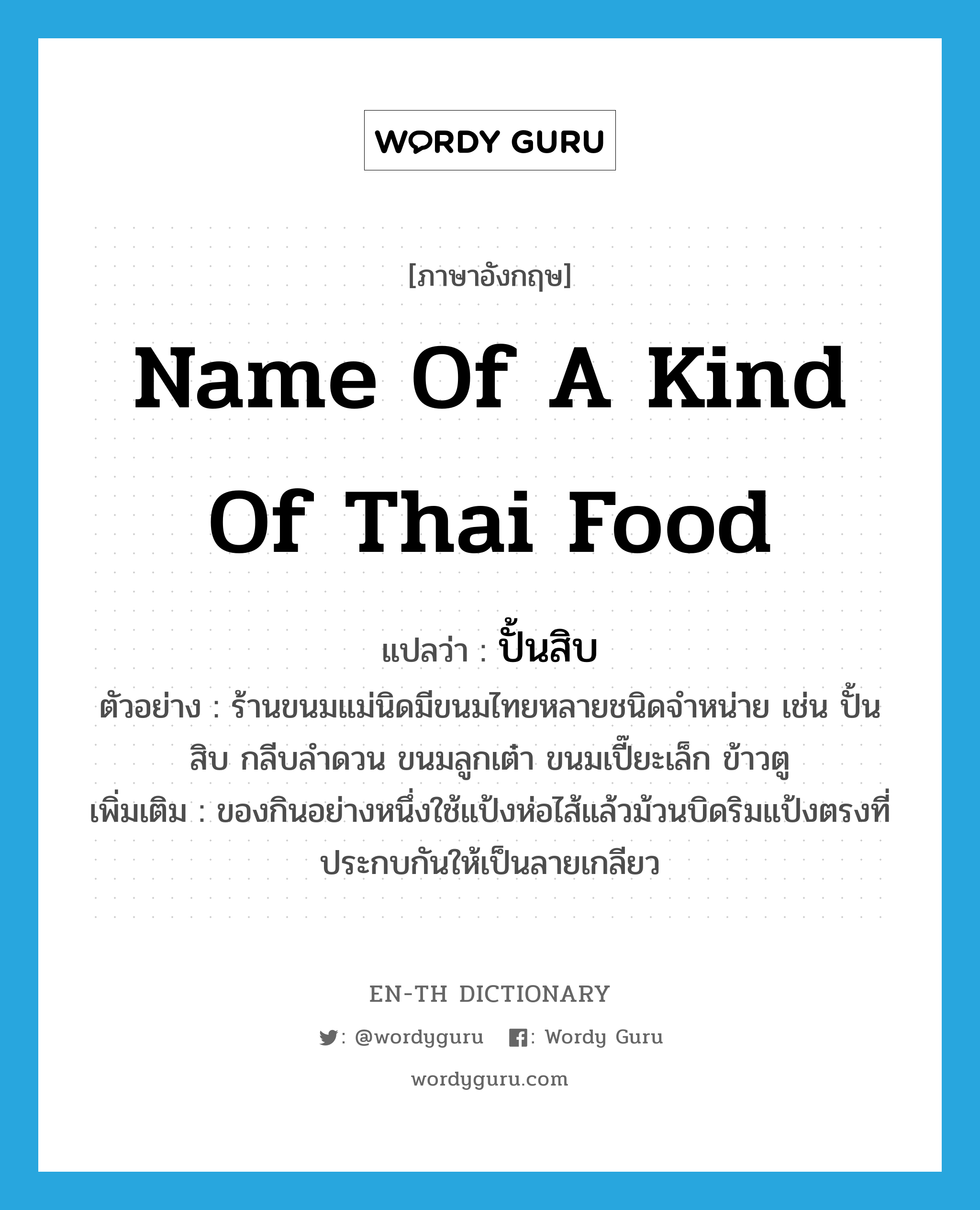 name of a kind of Thai food แปลว่า?, คำศัพท์ภาษาอังกฤษ name of a kind of Thai food แปลว่า ปั้นสิบ ประเภท N ตัวอย่าง ร้านขนมแม่นิดมีขนมไทยหลายชนิดจำหน่าย เช่น ปั้นสิบ กลีบลำดวน ขนมลูกเต๋า ขนมเปี๊ยะเล็ก ข้าวตู เพิ่มเติม ของกินอย่างหนึ่งใช้แป้งห่อไส้แล้วม้วนบิดริมแป้งตรงที่ประกบกันให้เป็นลายเกลียว หมวด N