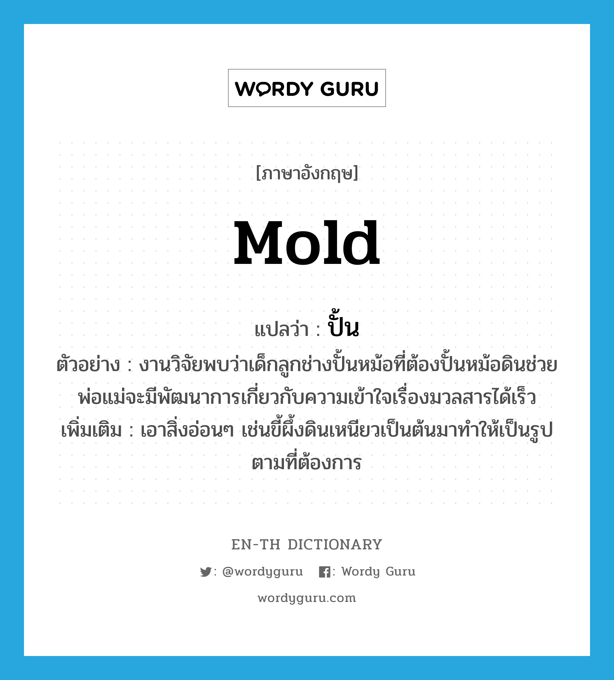 mold แปลว่า?, คำศัพท์ภาษาอังกฤษ mold แปลว่า ปั้น ประเภท V ตัวอย่าง งานวิจัยพบว่าเด็กลูกช่างปั้นหม้อที่ต้องปั้นหม้อดินช่วยพ่อแม่จะมีพัฒนาการเกี่ยวกับความเข้าใจเรื่องมวลสารได้เร็ว เพิ่มเติม เอาสิ่งอ่อนๆ เช่นขี้ผึ้งดินเหนียวเป็นต้นมาทำให้เป็นรูปตามที่ต้องการ หมวด V