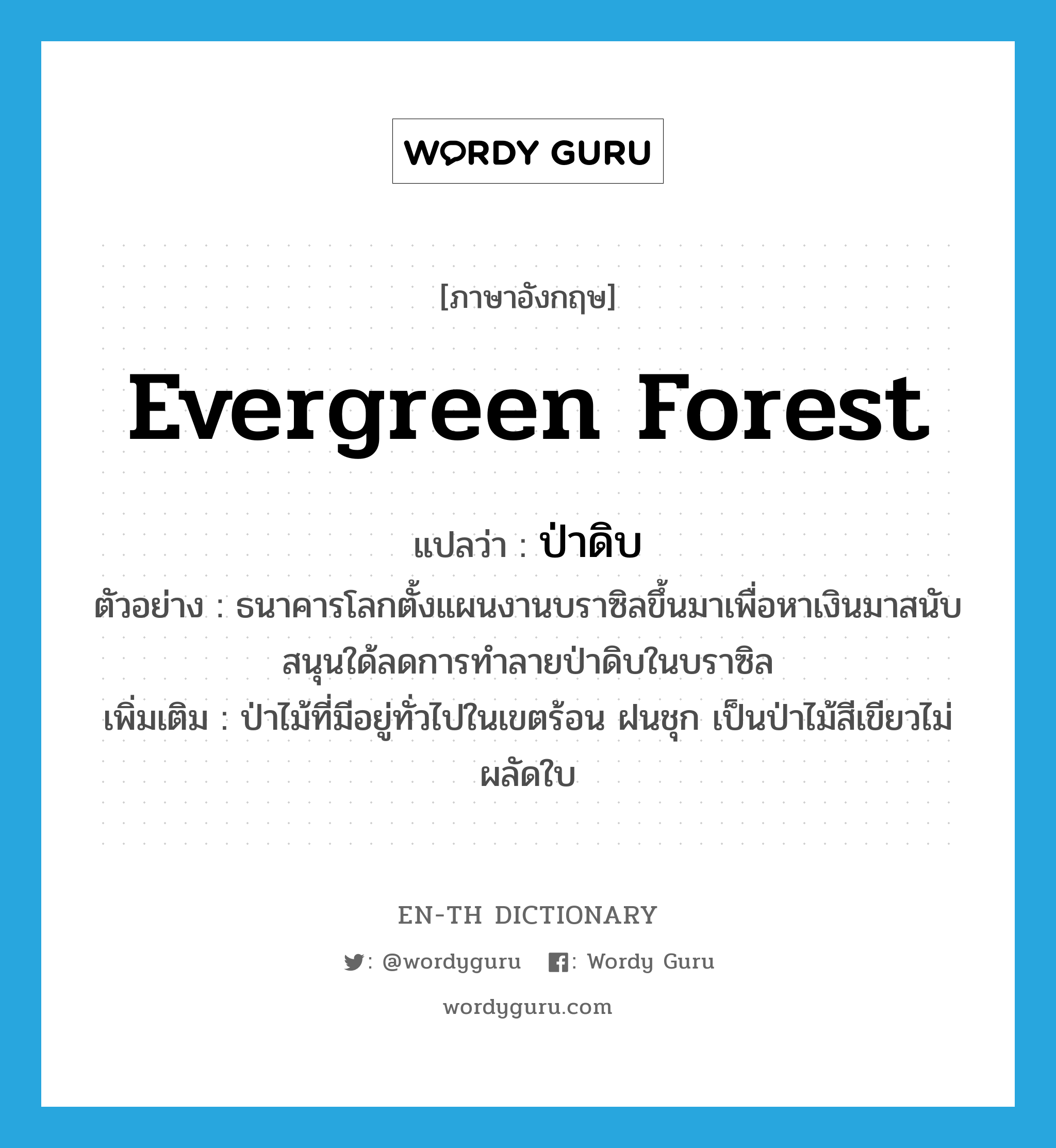 evergreen forest แปลว่า?, คำศัพท์ภาษาอังกฤษ evergreen forest แปลว่า ป่าดิบ ประเภท N ตัวอย่าง ธนาคารโลกตั้งแผนงานบราซิลขึ้นมาเพื่อหาเงินมาสนับสนุนใด้ลดการทำลายป่าดิบในบราซิล เพิ่มเติม ป่าไม้ที่มีอยู่ทั่วไปในเขตร้อน ฝนชุก เป็นป่าไม้สีเขียวไม่ผลัดใบ หมวด N