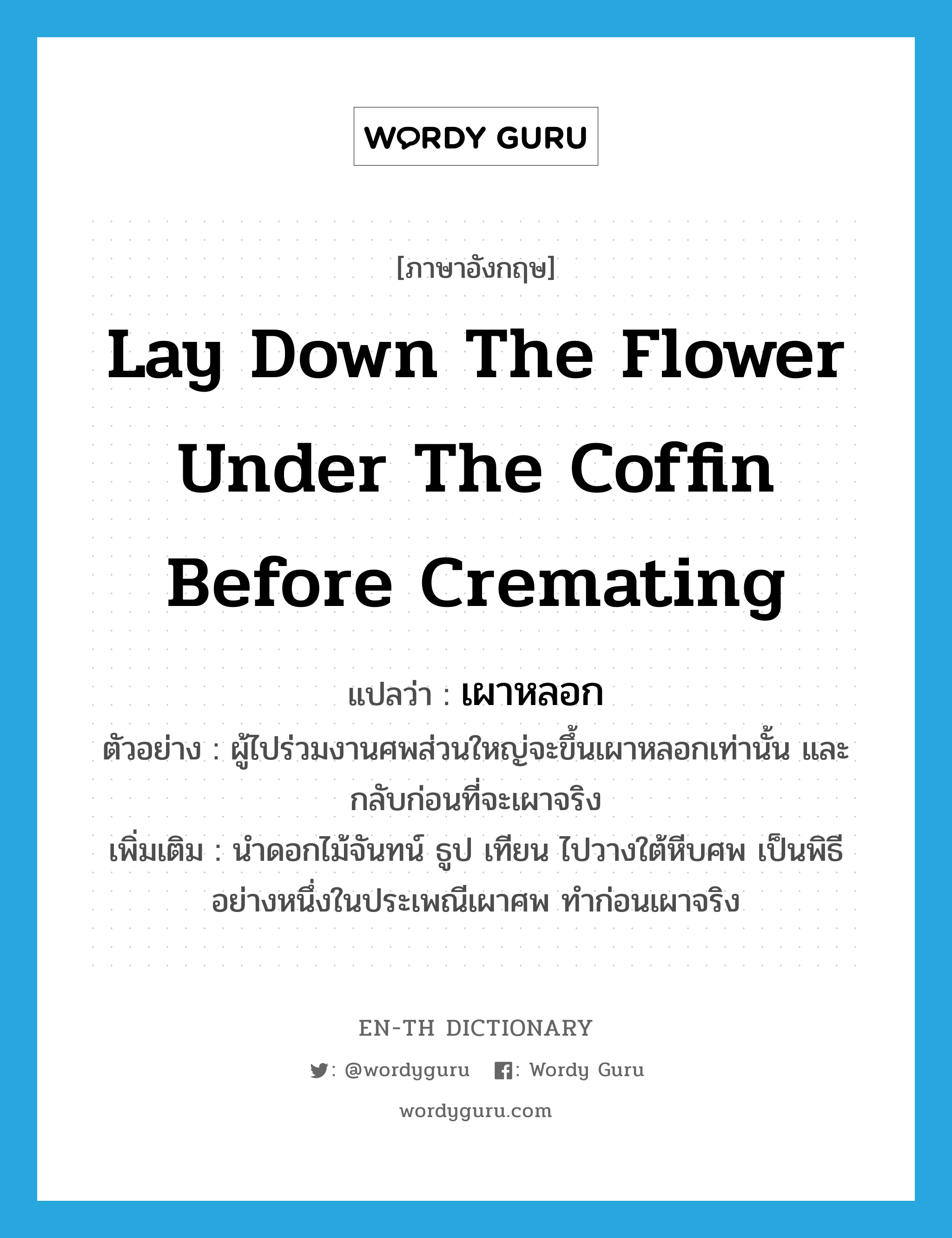 lay down the flower under the coffin before cremating แปลว่า?, คำศัพท์ภาษาอังกฤษ lay down the flower under the coffin before cremating แปลว่า เผาหลอก ประเภท V ตัวอย่าง ผู้ไปร่วมงานศพส่วนใหญ่จะขึ้นเผาหลอกเท่านั้น และกลับก่อนที่จะเผาจริง เพิ่มเติม นำดอกไม้จันทน์ ธูป เทียน ไปวางใต้หีบศพ เป็นพิธีอย่างหนึ่งในประเพณีเผาศพ ทำก่อนเผาจริง หมวด V