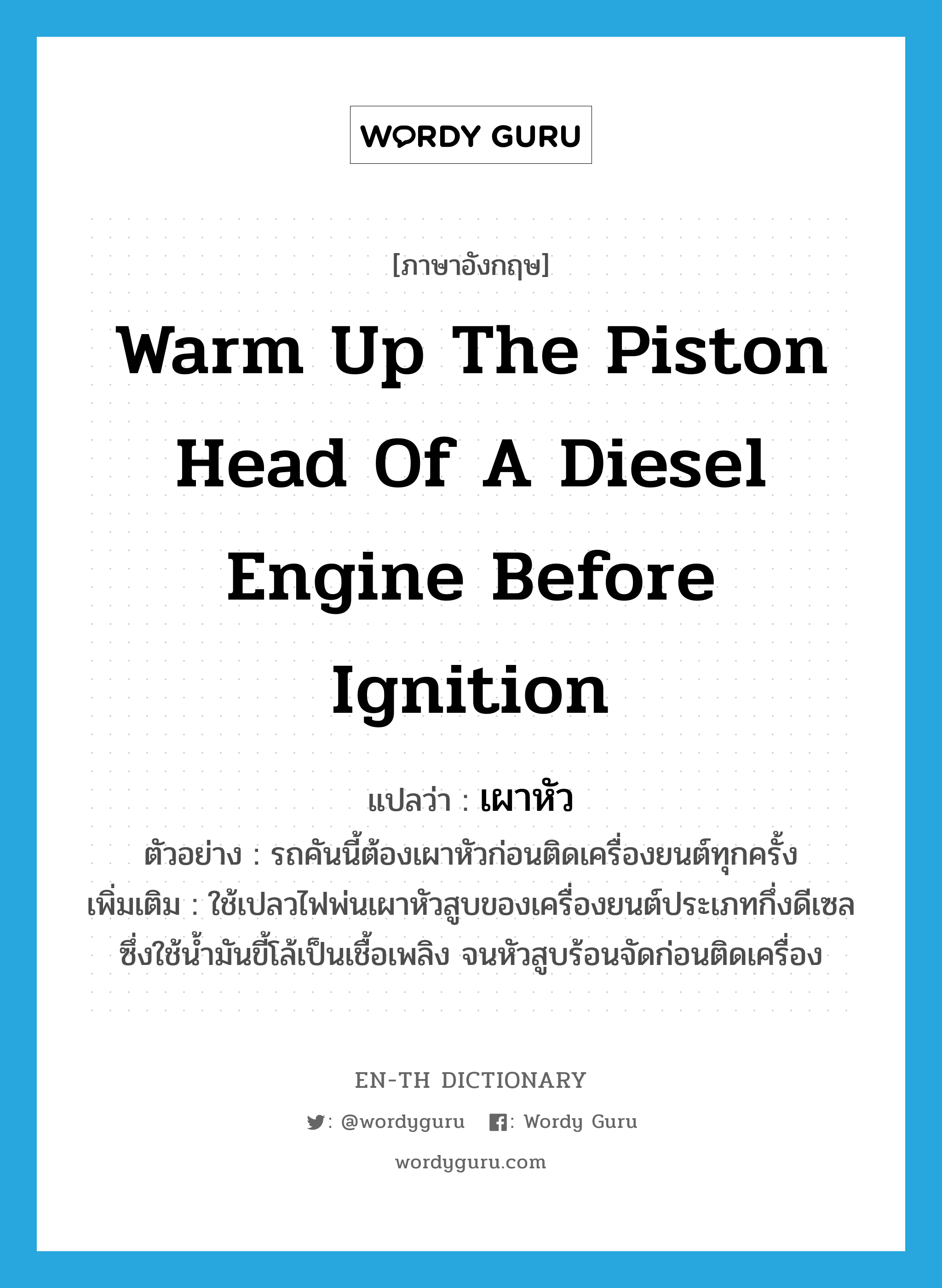 warm up the piston head of a diesel engine before ignition แปลว่า?, คำศัพท์ภาษาอังกฤษ warm up the piston head of a diesel engine before ignition แปลว่า เผาหัว ประเภท V ตัวอย่าง รถคันนี้ต้องเผาหัวก่อนติดเครื่องยนต์ทุกครั้ง เพิ่มเติม ใช้เปลวไฟพ่นเผาหัวสูบของเครื่องยนต์ประเภทกึ่งดีเซลซึ่งใช้น้ำมันขี้โล้เป็นเชื้อเพลิง จนหัวสูบร้อนจัดก่อนติดเครื่อง หมวด V