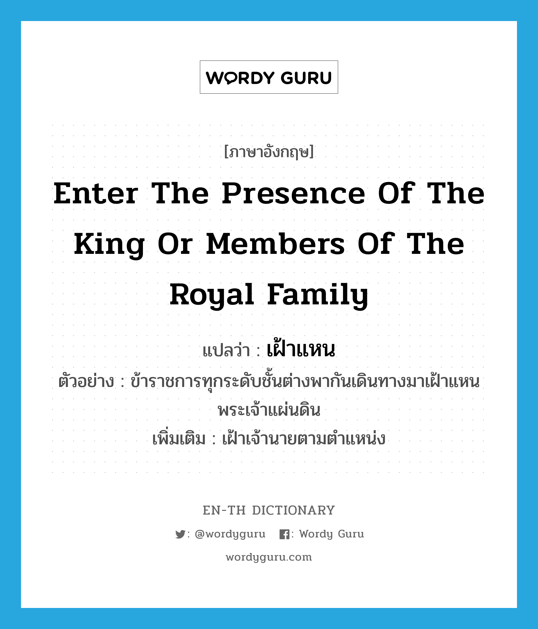 enter the presence of the king or members of the royal family แปลว่า?, คำศัพท์ภาษาอังกฤษ enter the presence of the king or members of the royal family แปลว่า เฝ้าแหน ประเภท V ตัวอย่าง ข้าราชการทุกระดับชั้นต่างพากันเดินทางมาเฝ้าแหนพระเจ้าแผ่นดิน เพิ่มเติม เฝ้าเจ้านายตามตำแหน่ง หมวด V
