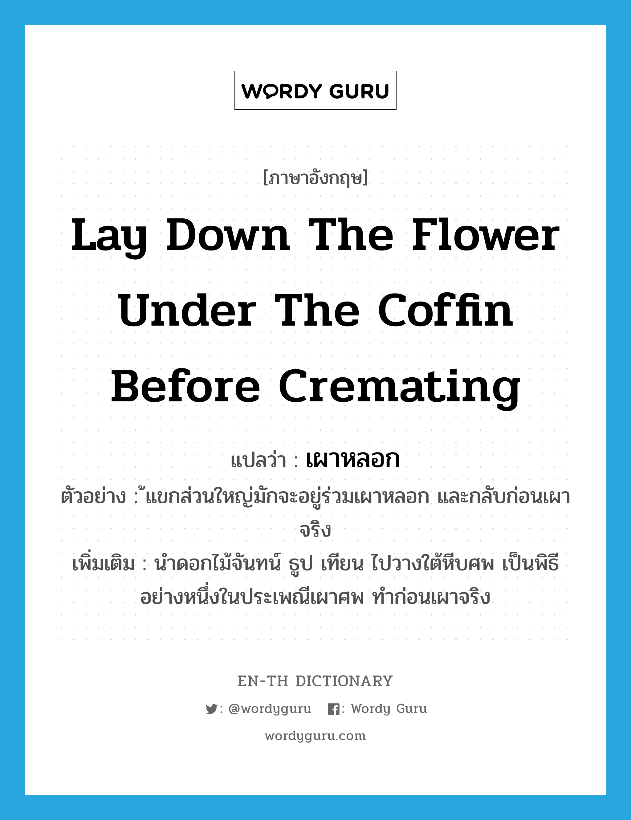 lay down the flower under the coffin before cremating แปลว่า?, คำศัพท์ภาษาอังกฤษ lay down the flower under the coffin before cremating แปลว่า เผาหลอก ประเภท V ตัวอย่าง ้แขกส่วนใหญ่มักจะอยู่ร่วมเผาหลอก และกลับก่อนเผาจริง เพิ่มเติม นําดอกไม้จันทน์ ธูป เทียน ไปวางใต้หีบศพ เป็นพิธีอย่างหนึ่งในประเพณีเผาศพ ทําก่อนเผาจริง หมวด V