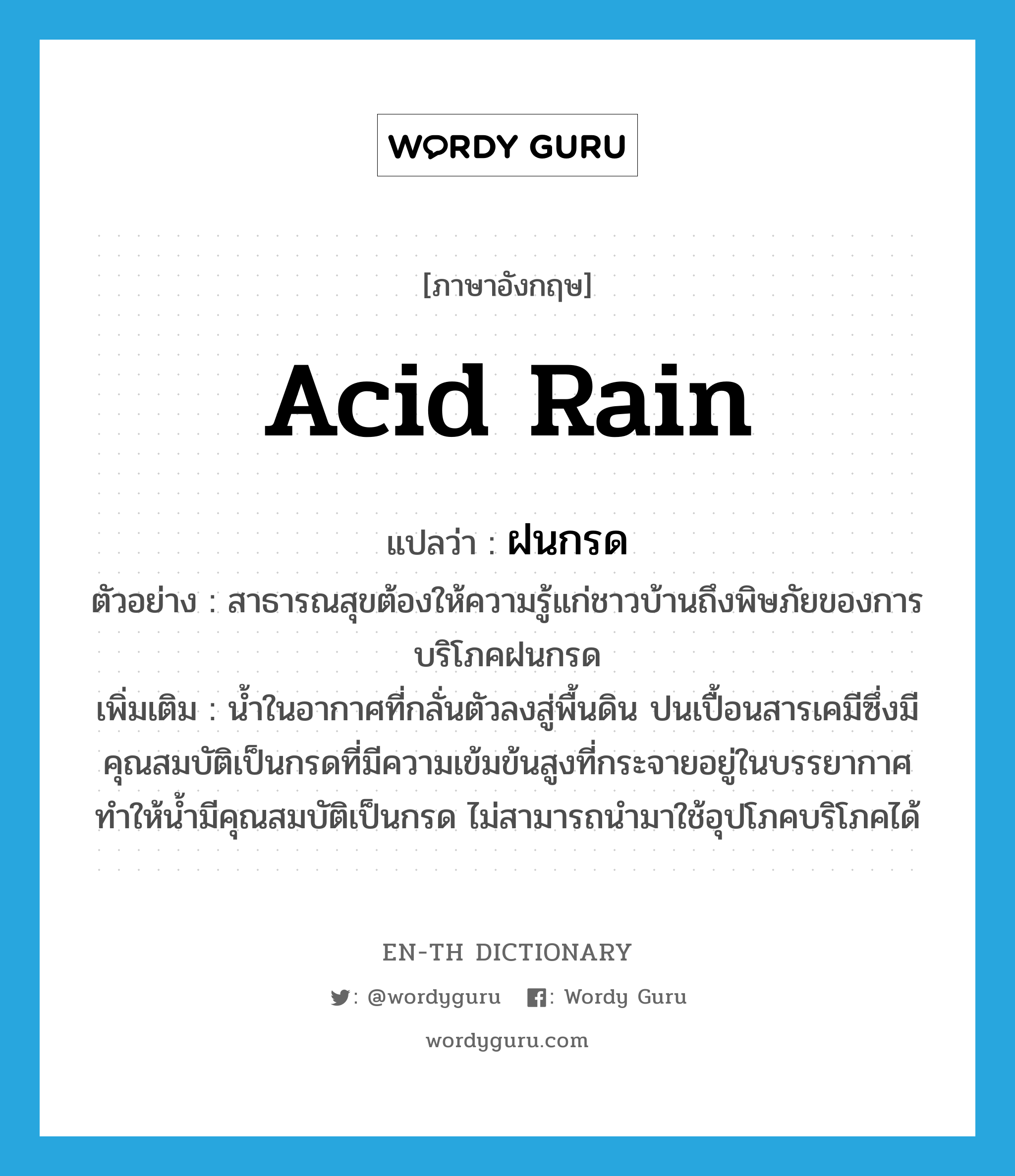acid rain แปลว่า?, คำศัพท์ภาษาอังกฤษ acid rain แปลว่า ฝนกรด ประเภท N ตัวอย่าง สาธารณสุขต้องให้ความรู้แก่ชาวบ้านถึงพิษภัยของการบริโภคฝนกรด เพิ่มเติม น้ำในอากาศที่กลั่นตัวลงสู่พื้นดิน ปนเปื้อนสารเคมีซึ่งมีคุณสมบัติเป็นกรดที่มีความเข้มข้นสูงที่กระจายอยู่ในบรรยากาศ ทำให้น้ำมีคุณสมบัติเป็นกรด ไม่สามารถนำมาใช้อุปโภคบริโภคได้ หมวด N