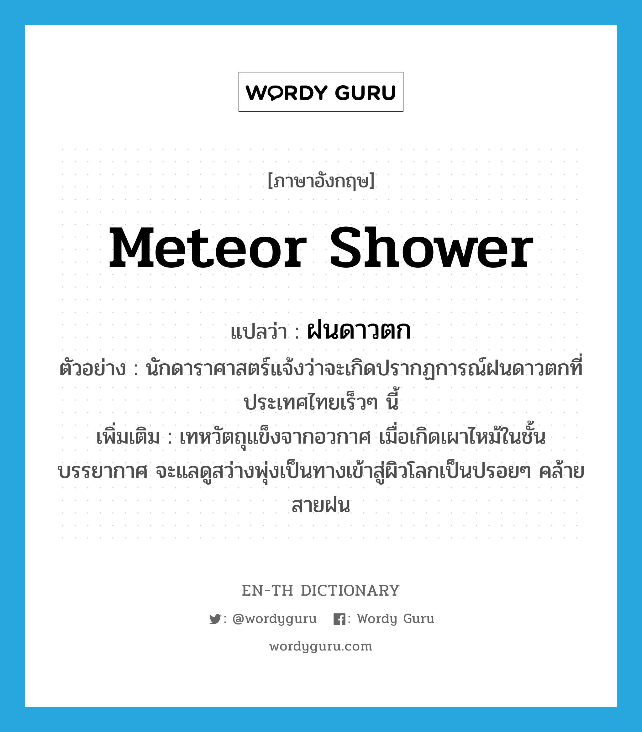 meteor shower แปลว่า?, คำศัพท์ภาษาอังกฤษ meteor shower แปลว่า ฝนดาวตก ประเภท N ตัวอย่าง นักดาราศาสตร์แจ้งว่าจะเกิดปรากฏการณ์ฝนดาวตกที่ประเทศไทยเร็วๆ นี้ เพิ่มเติม เทหวัตถุแข็งจากอวกาศ เมื่อเกิดเผาไหม้ในชั้นบรรยากาศ จะแลดูสว่างพุ่งเป็นทางเข้าสู่ผิวโลกเป็นปรอยๆ คล้ายสายฝน หมวด N