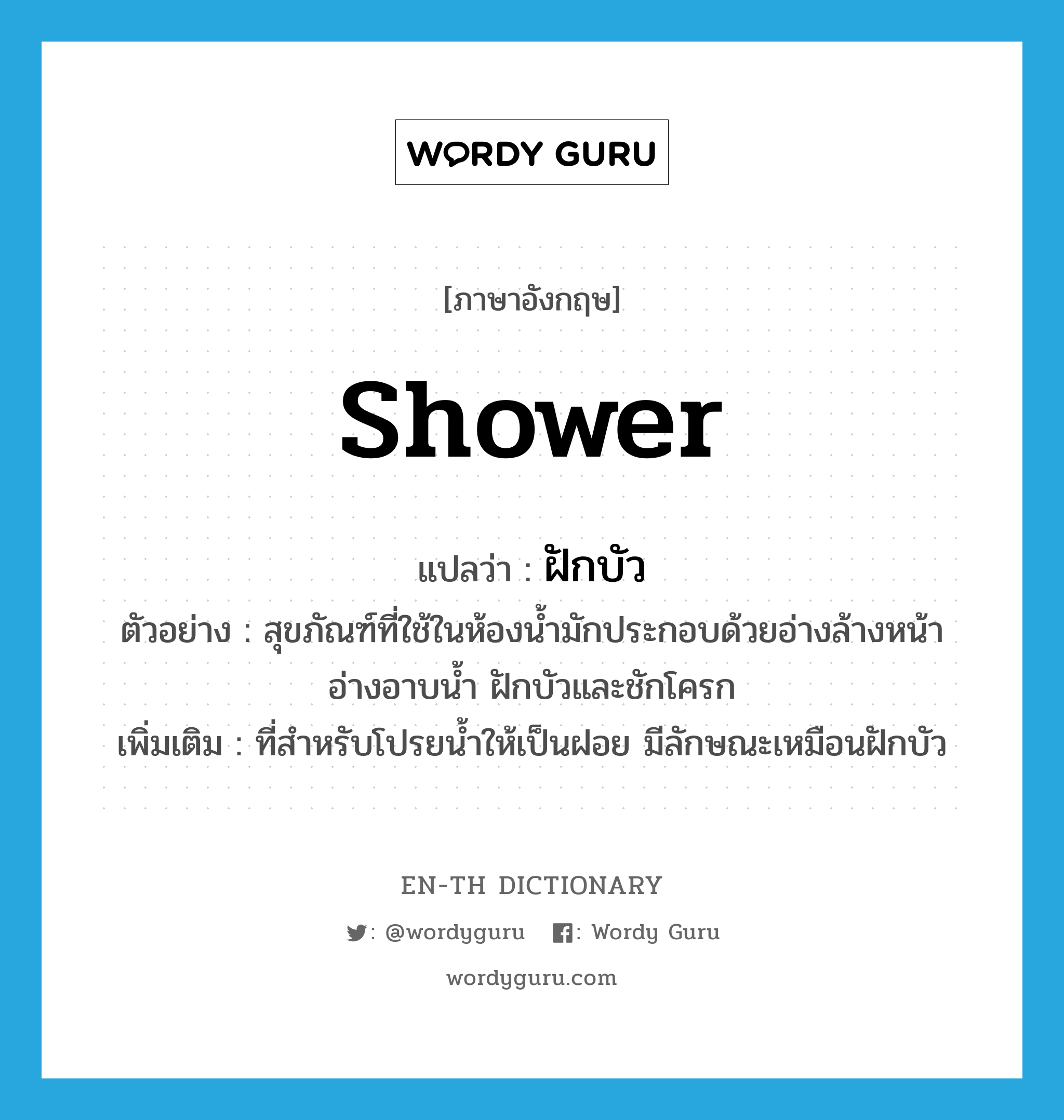 shower แปลว่า?, คำศัพท์ภาษาอังกฤษ shower แปลว่า ฝักบัว ประเภท N ตัวอย่าง สุขภัณฑ์ที่ใช้ในห้องน้ำมักประกอบด้วยอ่างล้างหน้า อ่างอาบน้ำ ฝักบัวและชักโครก เพิ่มเติม ที่สำหรับโปรยน้ำให้เป็นฝอย มีลักษณะเหมือนฝักบัว หมวด N