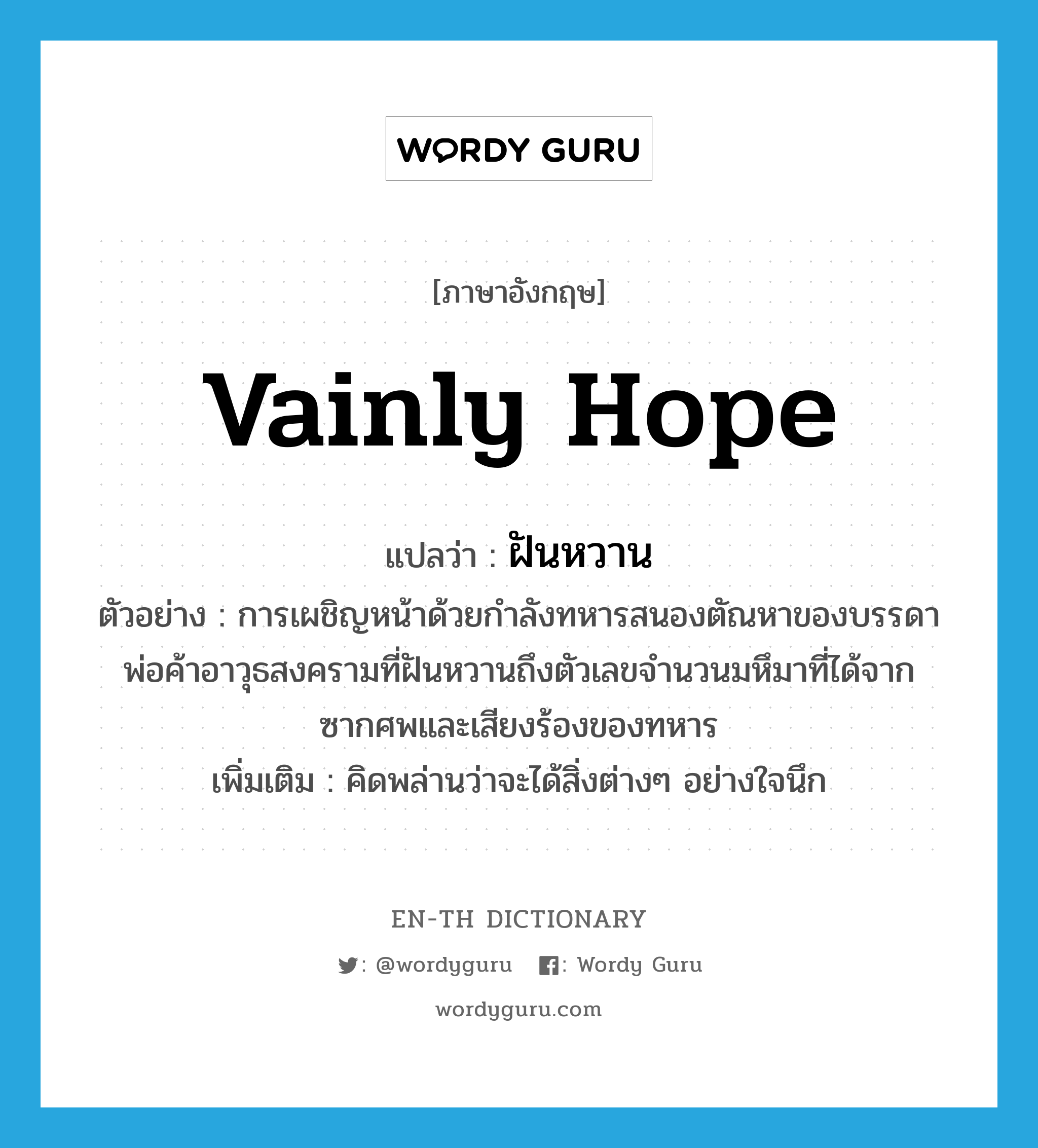 vainly hope แปลว่า?, คำศัพท์ภาษาอังกฤษ vainly hope แปลว่า ฝันหวาน ประเภท V ตัวอย่าง การเผชิญหน้าด้วยกำลังทหารสนองตัณหาของบรรดาพ่อค้าอาวุธสงครามที่ฝันหวานถึงตัวเลขจำนวนมหึมาที่ได้จากซากศพและเสียงร้องของทหาร เพิ่มเติม คิดพล่านว่าจะได้สิ่งต่างๆ อย่างใจนึก หมวด V