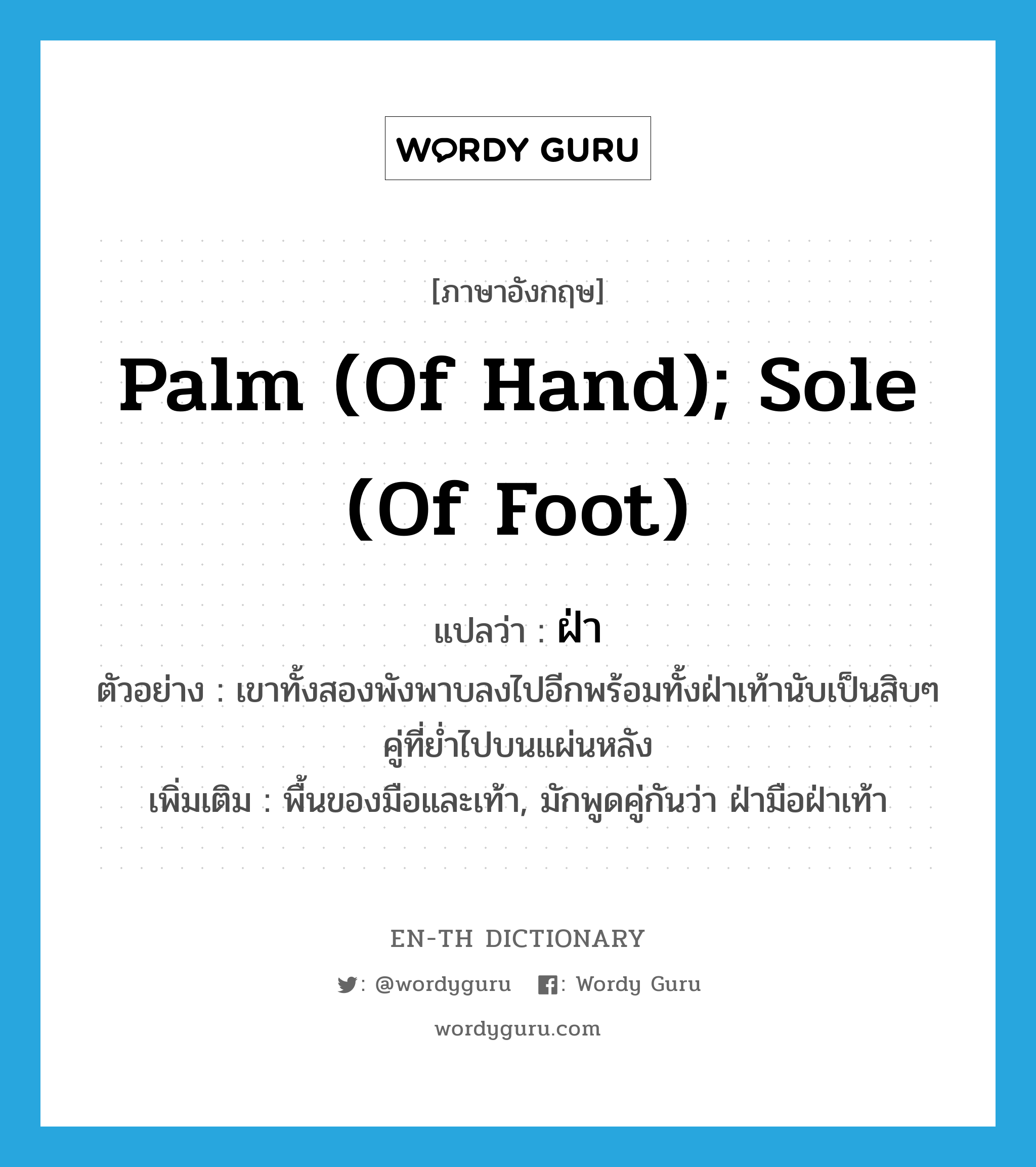 palm (of hand); sole (of foot) แปลว่า?, คำศัพท์ภาษาอังกฤษ palm (of hand); sole (of foot) แปลว่า ฝ่า ประเภท N ตัวอย่าง เขาทั้งสองพังพาบลงไปอีกพร้อมทั้งฝ่าเท้านับเป็นสิบๆ คู่ที่ย่ำไปบนแผ่นหลัง เพิ่มเติม พื้นของมือและเท้า, มักพูดคู่กันว่า ฝ่ามือฝ่าเท้า หมวด N