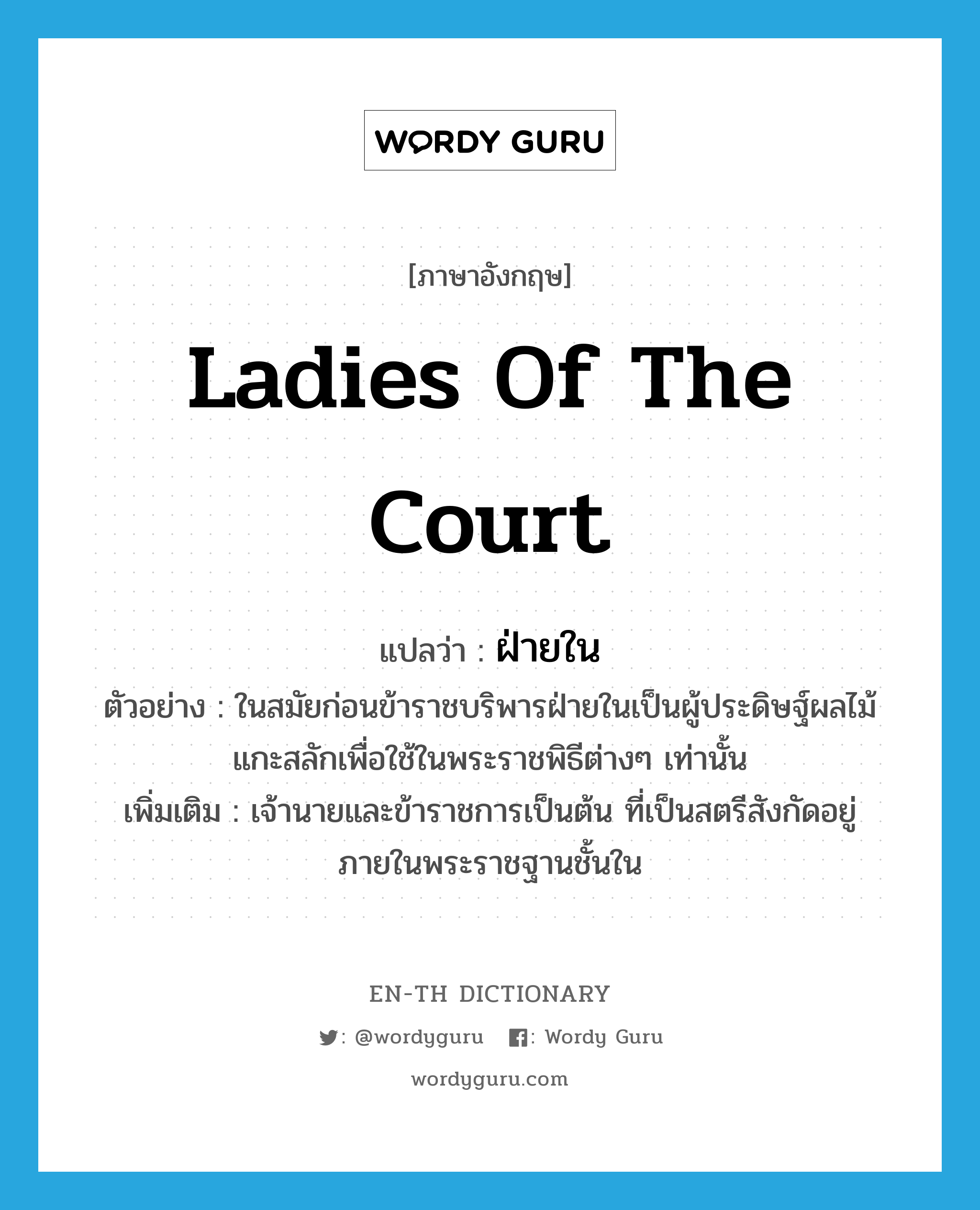 ladies of the court แปลว่า?, คำศัพท์ภาษาอังกฤษ ladies of the court แปลว่า ฝ่ายใน ประเภท N ตัวอย่าง ในสมัยก่อนข้าราชบริพารฝ่ายในเป็นผู้ประดิษฐ์ผลไม้แกะสลักเพื่อใช้ในพระราชพิธีต่างๆ เท่านั้น เพิ่มเติม เจ้านายและข้าราชการเป็นต้น ที่เป็นสตรีสังกัดอยู่ภายในพระราชฐานชั้นใน หมวด N