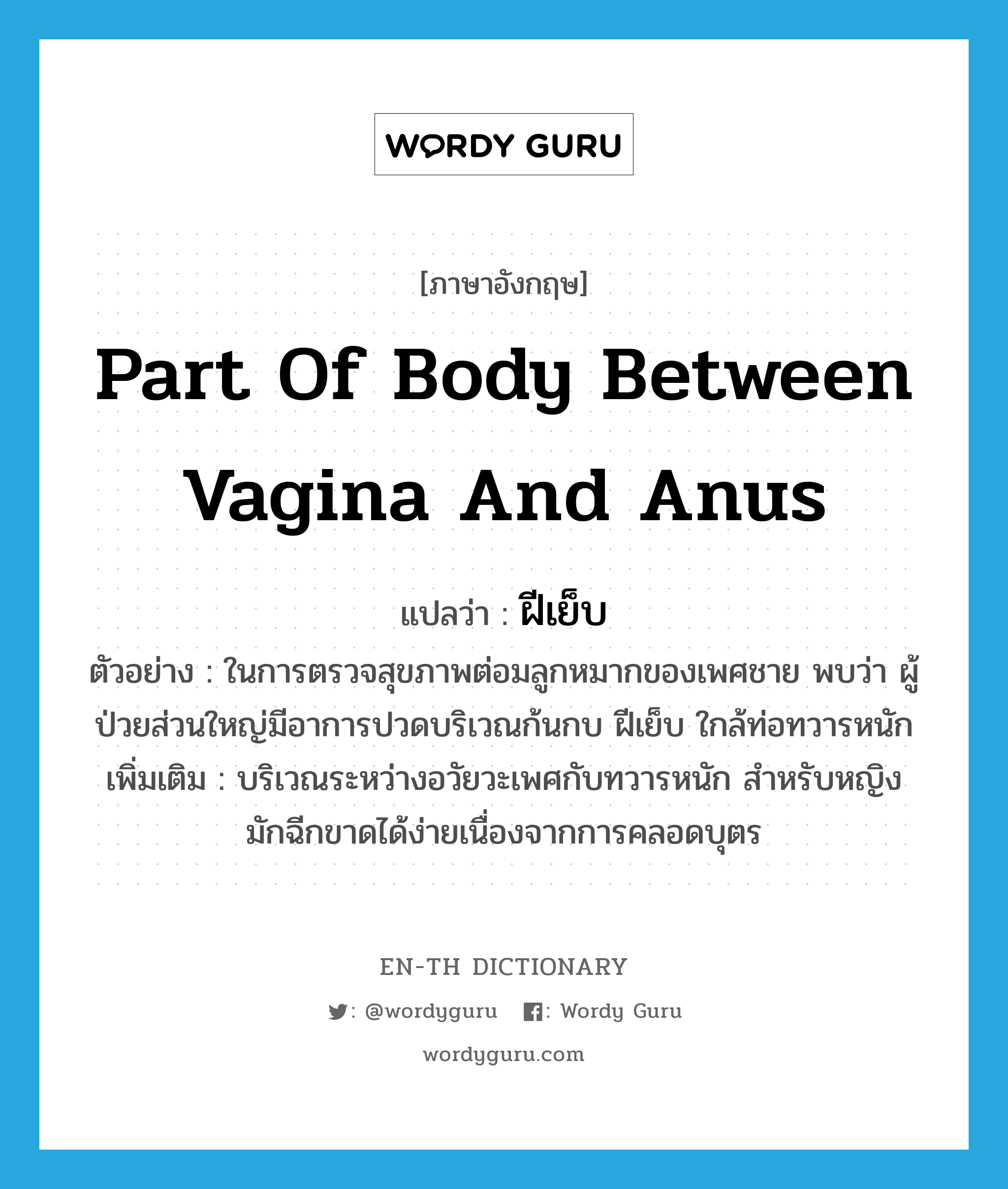 part of body between vagina and anus แปลว่า?, คำศัพท์ภาษาอังกฤษ part of body between vagina and anus แปลว่า ฝีเย็บ ประเภท N ตัวอย่าง ในการตรวจสุขภาพต่อมลูกหมากของเพศชาย พบว่า ผู้ป่วยส่วนใหญ่มีอาการปวดบริเวณก้นกบ ฝีเย็บ ใกล้ท่อทวารหนัก เพิ่มเติม บริเวณระหว่างอวัยวะเพศกับทวารหนัก สำหรับหญิงมักฉีกขาดได้ง่ายเนื่องจากการคลอดบุตร หมวด N