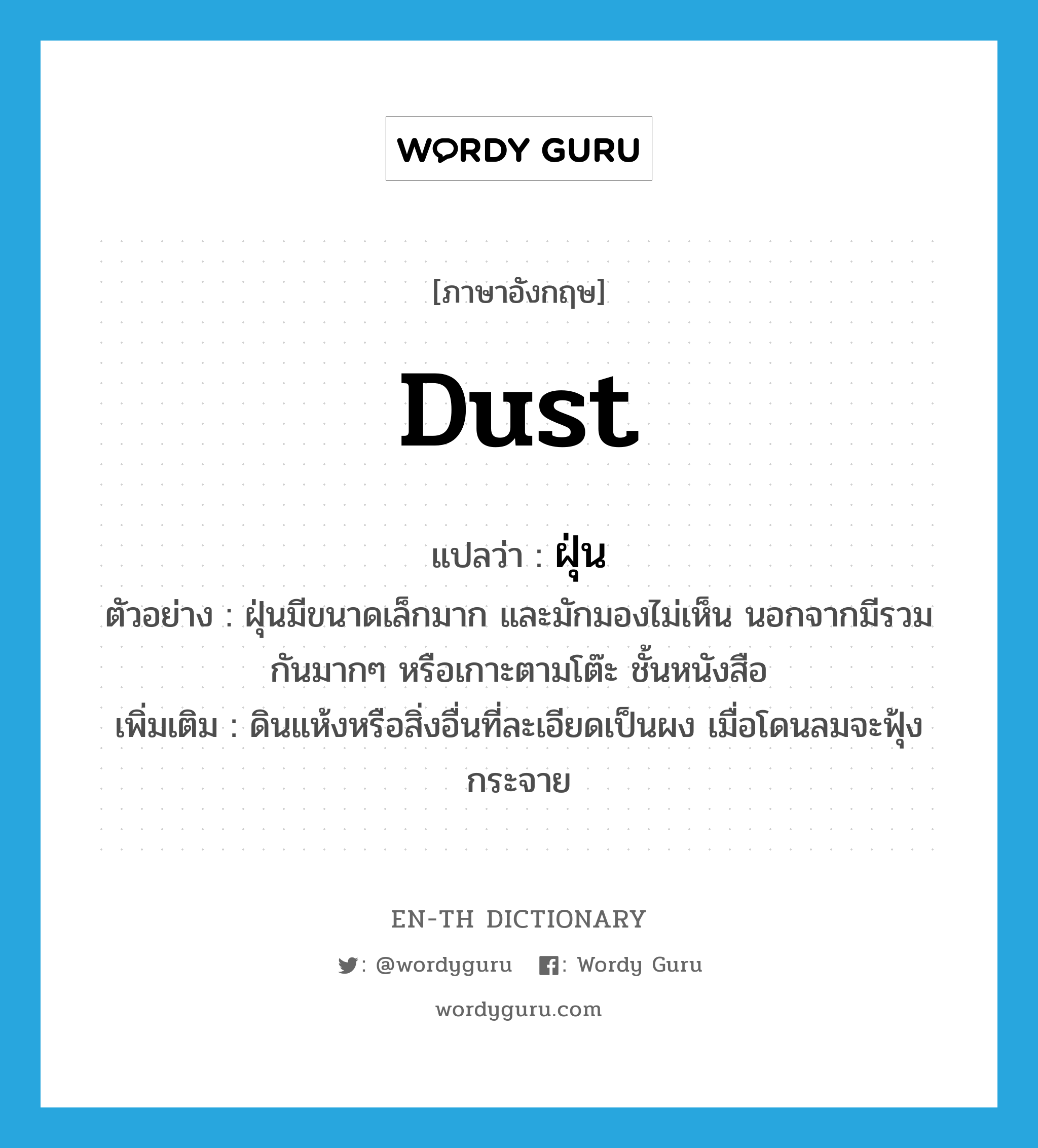 dust แปลว่า?, คำศัพท์ภาษาอังกฤษ dust แปลว่า ฝุ่น ประเภท N ตัวอย่าง ฝุ่นมีขนาดเล็กมาก และมักมองไม่เห็น นอกจากมีรวมกันมากๆ หรือเกาะตามโต๊ะ ชั้นหนังสือ เพิ่มเติม ดินแห้งหรือสิ่งอื่นที่ละเอียดเป็นผง เมื่อโดนลมจะฟุ้งกระจาย หมวด N