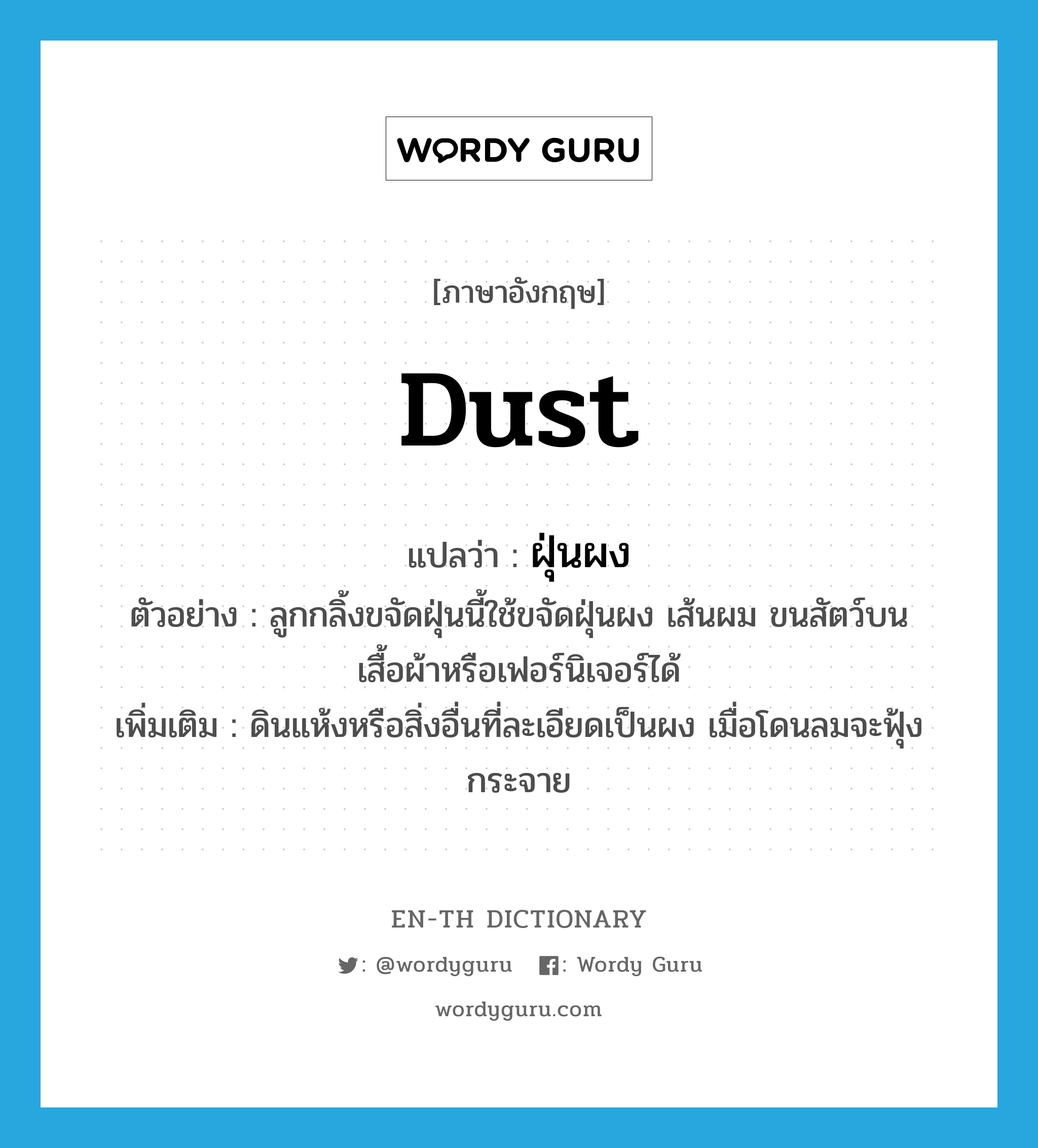 dust แปลว่า?, คำศัพท์ภาษาอังกฤษ dust แปลว่า ฝุ่นผง ประเภท N ตัวอย่าง ลูกกลิ้งขจัดฝุ่นนี้ใช้ขจัดฝุ่นผง เส้นผม ขนสัตว์บนเสื้อผ้าหรือเฟอร์นิเจอร์ได้ เพิ่มเติม ดินแห้งหรือสิ่งอื่นที่ละเอียดเป็นผง เมื่อโดนลมจะฟุ้งกระจาย หมวด N