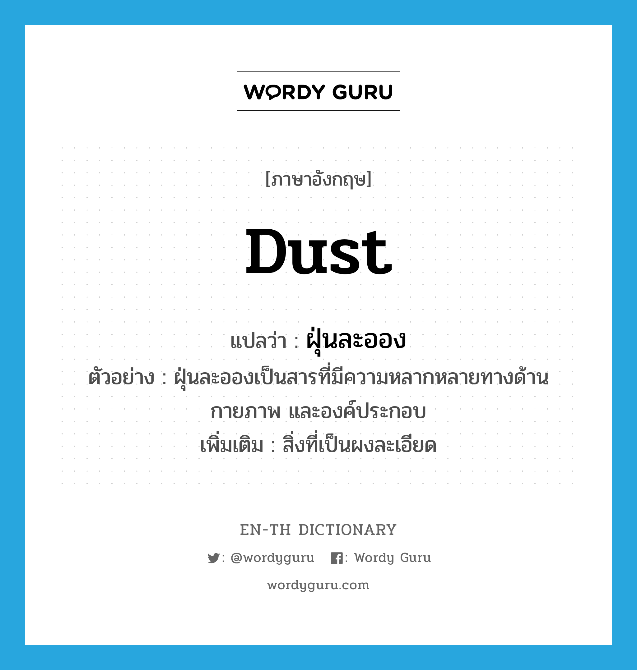 dust แปลว่า?, คำศัพท์ภาษาอังกฤษ dust แปลว่า ฝุ่นละออง ประเภท N ตัวอย่าง ฝุ่นละอองเป็นสารที่มีความหลากหลายทางด้านกายภาพ และองค์ประกอบ เพิ่มเติม สิ่งที่เป็นผงละเอียด หมวด N