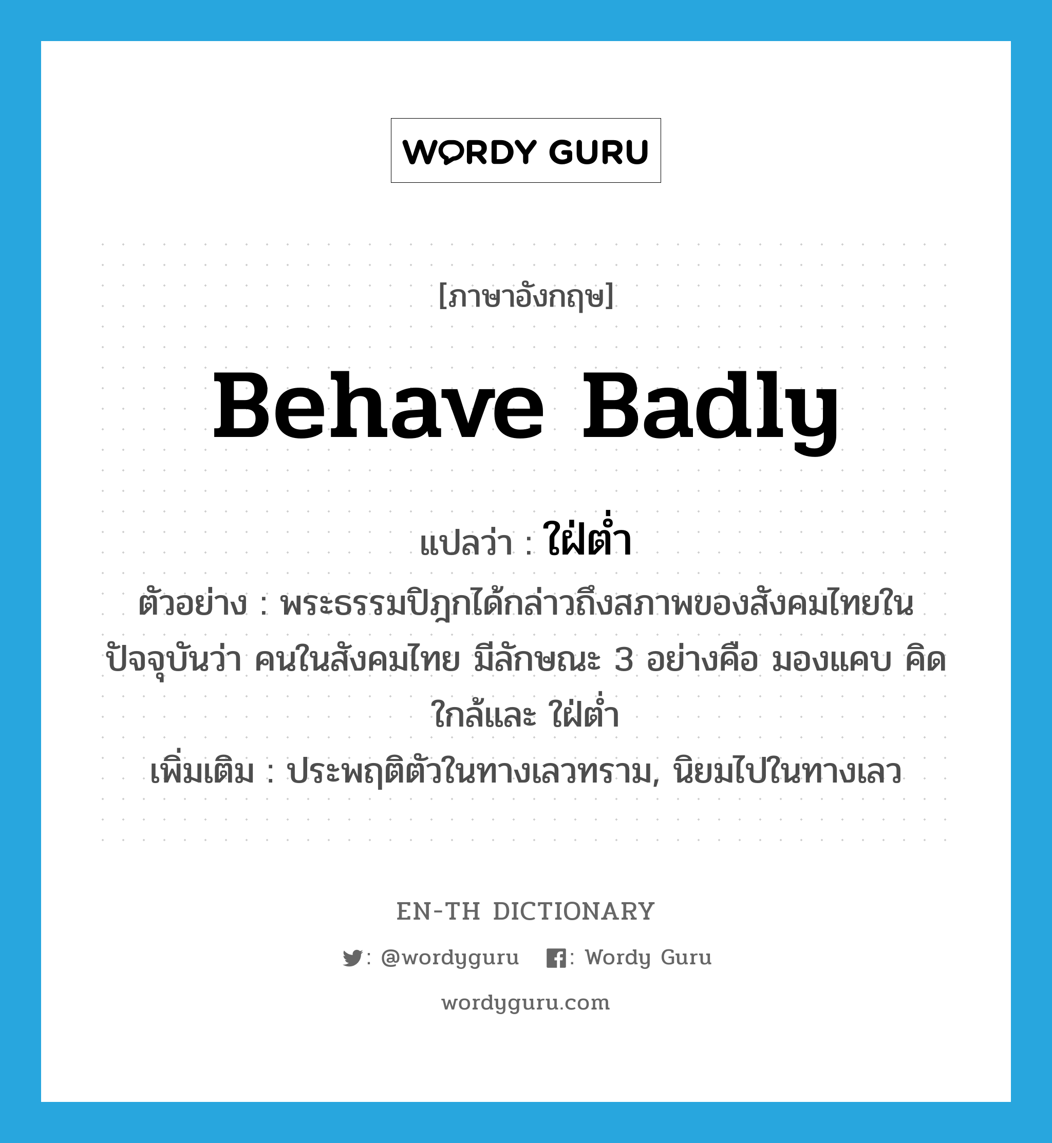 behave badly แปลว่า?, คำศัพท์ภาษาอังกฤษ behave badly แปลว่า ใฝ่ต่ำ ประเภท V ตัวอย่าง พระธรรมปิฎกได้กล่าวถึงสภาพของสังคมไทยในปัจจุบันว่า คนในสังคมไทย มีลักษณะ 3 อย่างคือ มองแคบ คิดใกล้และ ใฝ่ต่ำ เพิ่มเติม ประพฤติตัวในทางเลวทราม, นิยมไปในทางเลว หมวด V