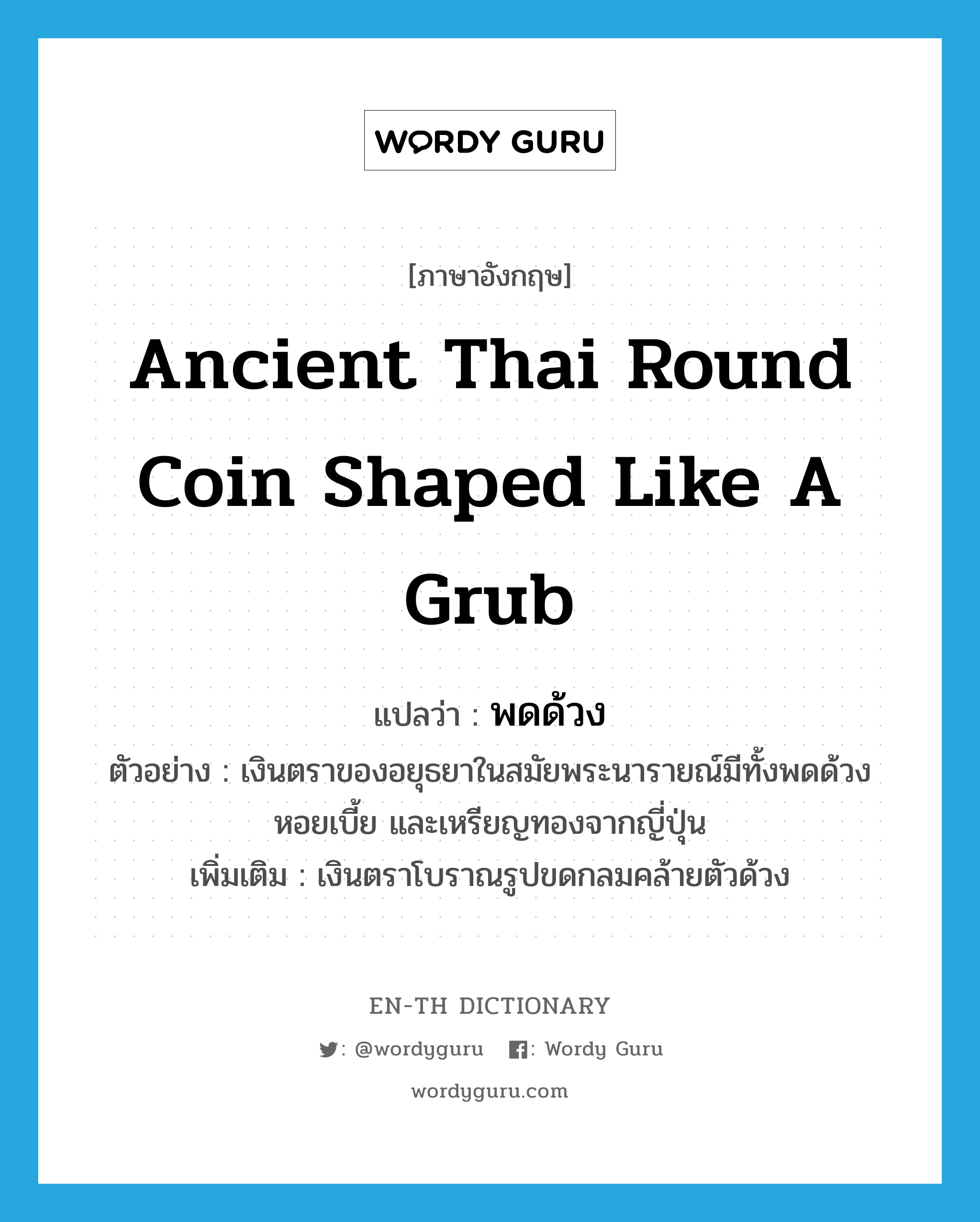 พดด้วง ภาษาอังกฤษ?, คำศัพท์ภาษาอังกฤษ พดด้วง แปลว่า ancient Thai round coin shaped like a grub ประเภท N ตัวอย่าง เงินตราของอยุธยาในสมัยพระนารายณ์มีทั้งพดด้วง หอยเบี้ย และเหรียญทองจากญี่ปุ่น เพิ่มเติม เงินตราโบราณรูปขดกลมคล้ายตัวด้วง หมวด N
