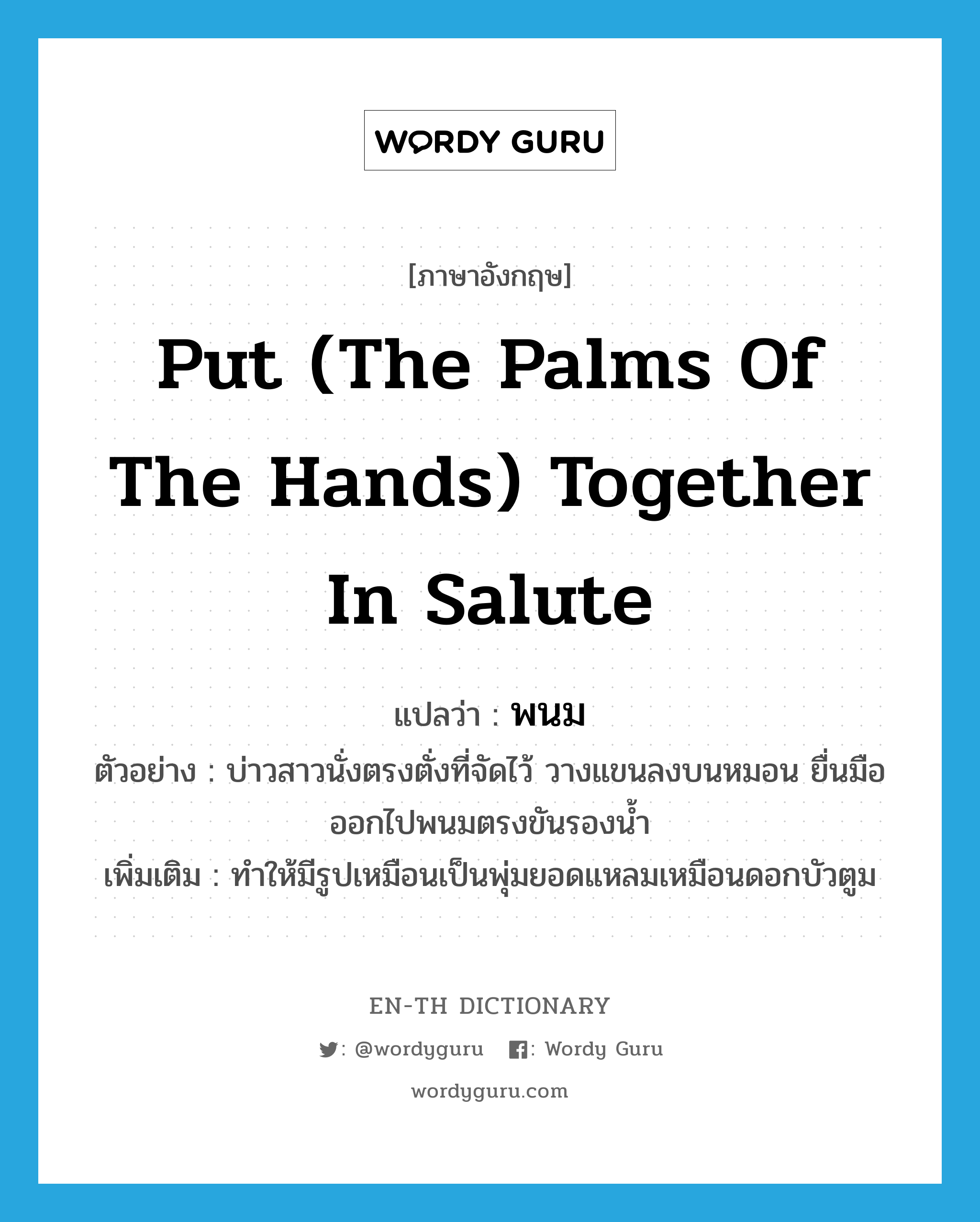 put (the palms of the hands) together in salute แปลว่า?, คำศัพท์ภาษาอังกฤษ put (the palms of the hands) together in salute แปลว่า พนม ประเภท V ตัวอย่าง บ่าวสาวนั่งตรงตั่งที่จัดไว้ วางแขนลงบนหมอน ยื่นมือออกไปพนมตรงขันรองน้ำ เพิ่มเติม ทำให้มีรูปเหมือนเป็นพุ่มยอดแหลมเหมือนดอกบัวตูม หมวด V