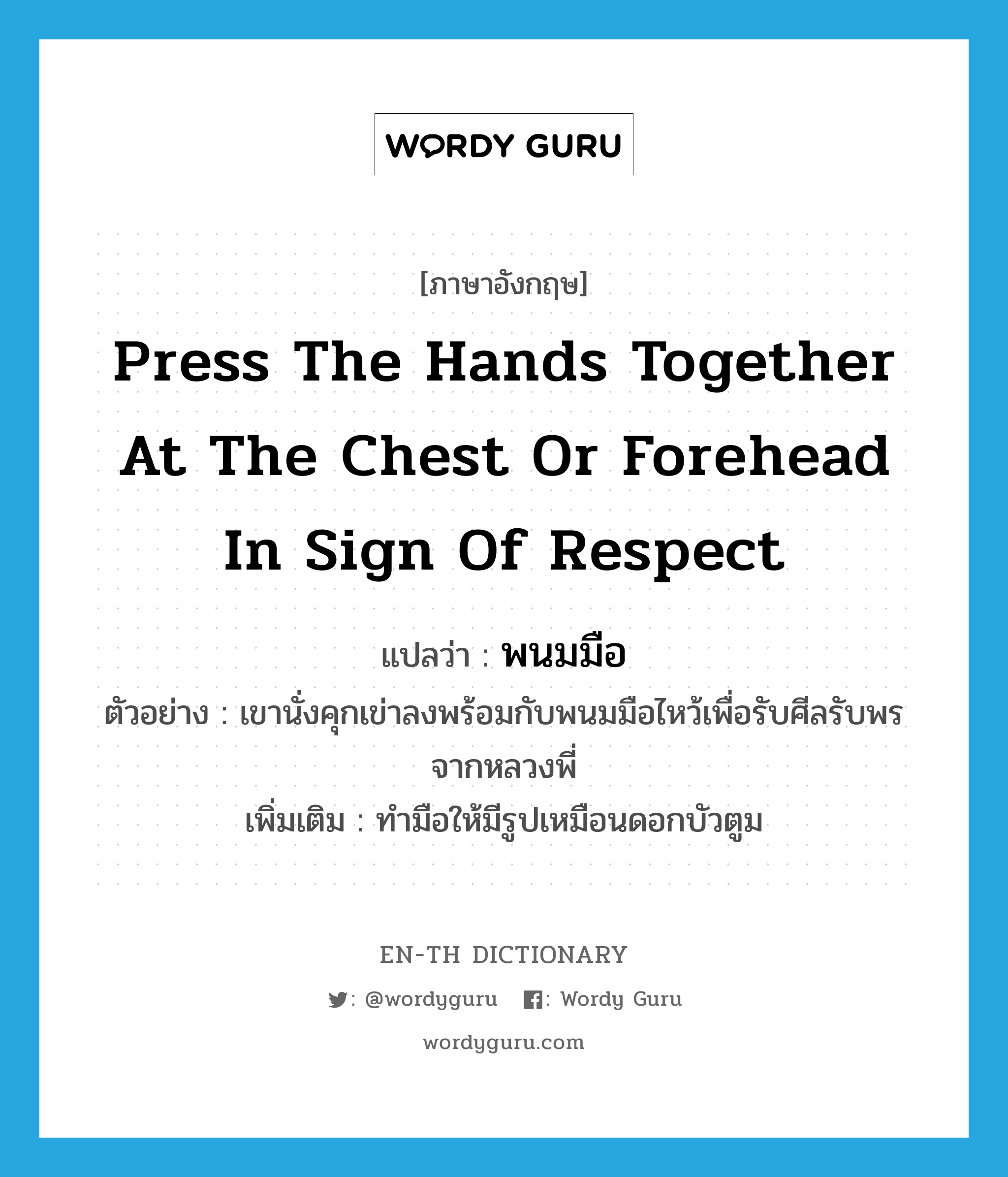 พนมมือ ภาษาอังกฤษ?, คำศัพท์ภาษาอังกฤษ พนมมือ แปลว่า press the hands together at the chest or forehead in sign of respect ประเภท V ตัวอย่าง เขานั่งคุกเข่าลงพร้อมกับพนมมือไหว้เพื่อรับศีลรับพรจากหลวงพี่ เพิ่มเติม ทำมือให้มีรูปเหมือนดอกบัวตูม หมวด V