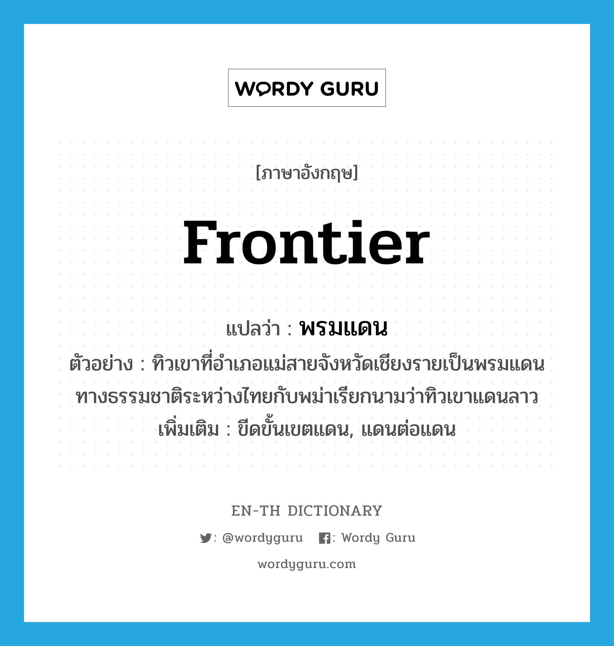 frontier แปลว่า?, คำศัพท์ภาษาอังกฤษ frontier แปลว่า พรมแดน ประเภท N ตัวอย่าง ทิวเขาที่อำเภอแม่สายจังหวัดเชียงรายเป็นพรมแดนทางธรรมชาติระหว่างไทยกับพม่าเรียกนามว่าทิวเขาแดนลาว เพิ่มเติม ขีดขั้นเขตแดน, แดนต่อแดน หมวด N