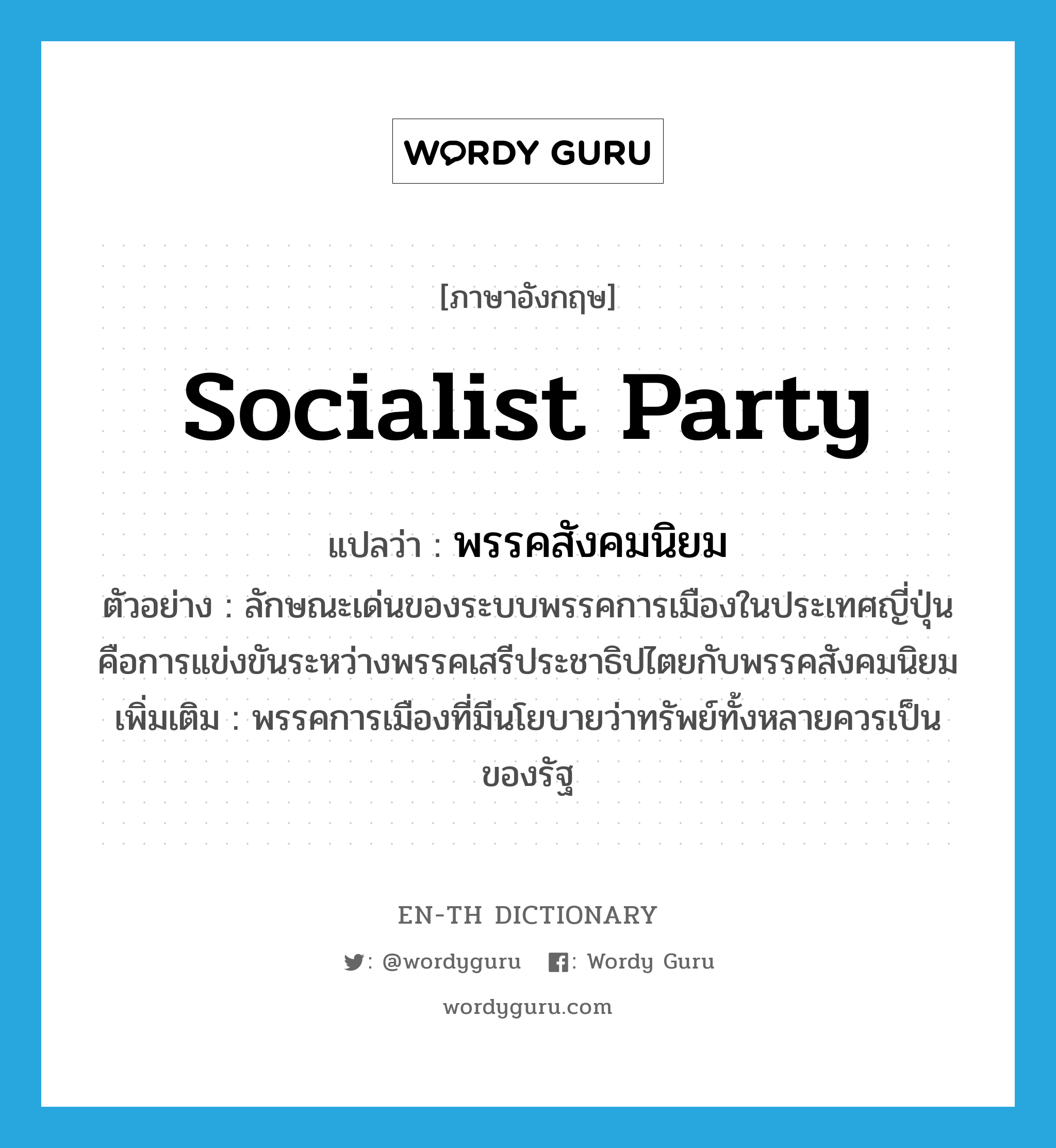 socialist party แปลว่า?, คำศัพท์ภาษาอังกฤษ socialist party แปลว่า พรรคสังคมนิยม ประเภท N ตัวอย่าง ลักษณะเด่นของระบบพรรคการเมืองในประเทศญี่ปุ่นคือการแข่งขันระหว่างพรรคเสรีประชาธิปไตยกับพรรคสังคมนิยม เพิ่มเติม พรรคการเมืองที่มีนโยบายว่าทรัพย์ทั้งหลายควรเป็นของรัฐ หมวด N