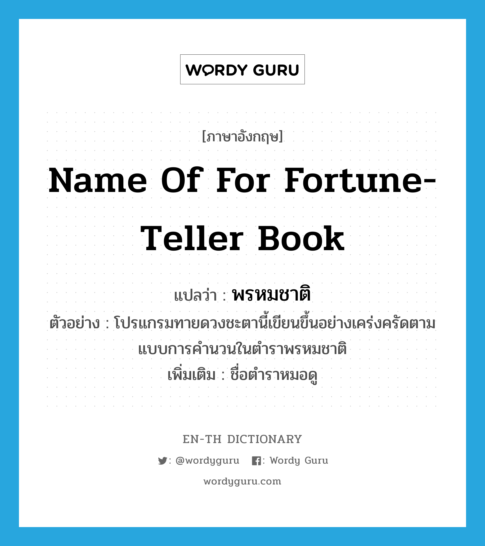name of for fortune-teller book แปลว่า?, คำศัพท์ภาษาอังกฤษ name of for fortune-teller book แปลว่า พรหมชาติ ประเภท N ตัวอย่าง โปรแกรมทายดวงชะตานี้เขียนขึ้นอย่างเคร่งครัดตามแบบการคำนวนในตำราพรหมชาติ เพิ่มเติม ชื่อตำราหมอดู หมวด N