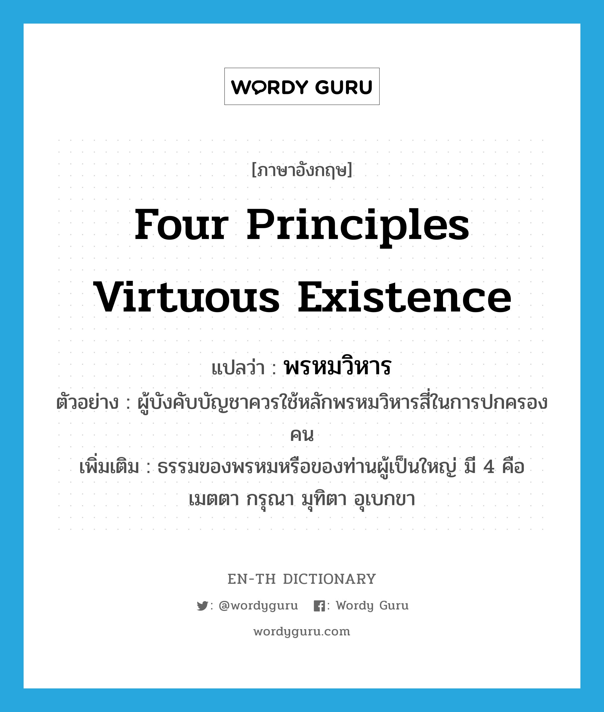 four principles virtuous existence แปลว่า?, คำศัพท์ภาษาอังกฤษ four principles virtuous existence แปลว่า พรหมวิหาร ประเภท N ตัวอย่าง ผู้บังคับบัญชาควรใช้หลักพรหมวิหารสี่ในการปกครองคน เพิ่มเติม ธรรมของพรหมหรือของท่านผู้เป็นใหญ่ มี 4 คือ เมตตา กรุณา มุทิตา อุเบกขา หมวด N